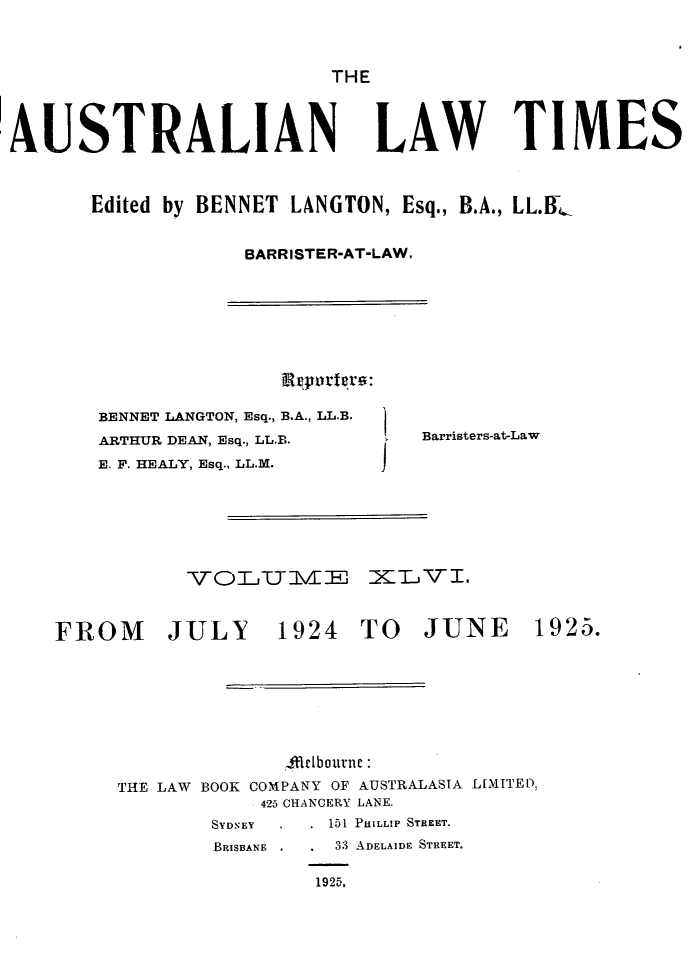 handle is hein.journals/ausianlati46 and id is 1 raw text is: THE
AUSTRALIAN

LAW TIMES

Edited by BENNET LANGTON, Esq., B.A., LL.B-
BARRISTER-AT-LAW.

BENNET LANGTON, Esq., B.A., LL.B.
ARTHUR DEAN, Esq., LL.B.
E. F. HEALY, Esq., LL.M.

Barristers-at-Law

VOLT-jTIMHlE iXTLVI.

FROM JULY

1924 TO JUNE

Arlebournc
THE LAW BOOK COMPANY OF AUSTRALASIA LIMITED
425 CHANCERY LANE.
SYDNEY          151 PHILLIP STREET.
BRISBANE         33 ADELAIDE STREET.
1925.

1925.



