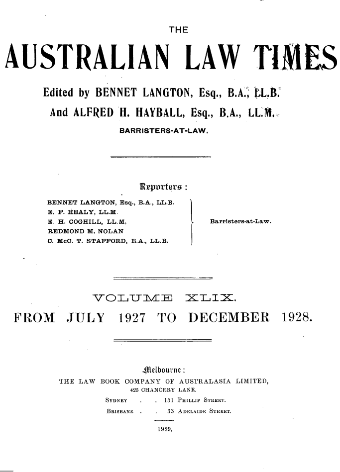 handle is hein.journals/ausianlati49 and id is 1 raw text is: THE

AUSTRALIAN LAW TIIiS
Edited by BENNET LANGTON, Esq., B.A,, 0L.l4
And ALFRED H. HAYBALL, Esq., B.A., LLM.:
BARRISTERS-AT-LAW.

Ervomiuro :

BENNET LANGTON, Esq., B.A., LL.B.
E. F. HEALY, LL.M.
E. H. COGHILL, LLM,
REDMOND M. NOLAN
C. McC. T. STAFFORD, B.A., LL.B.

V OL T I El

Barristers-at-Law.

I:KZLi.

FROM

JULY

1927 TO

DECEMBER

4-elbournc :
THE LAW BOOK COMPANY OF AUSTRALASIA LIMITED,
425 CHANCERY LANE.

SYDNEY

BRISBANE

151 PHILLIP STIREET.

33 ADELAIDE STREET.

1929.

1928.


