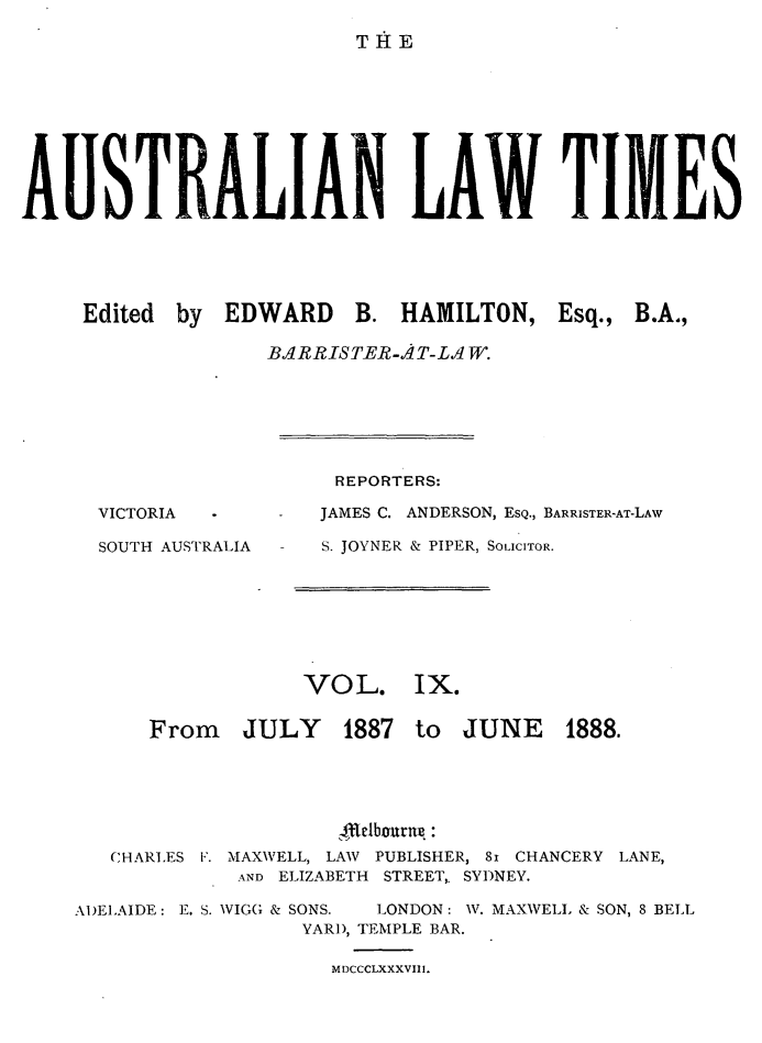 handle is hein.journals/ausianlati9 and id is 1 raw text is: T AE

AUISTRALIAN LAW TIMES
Edited by EDWARD B. HAMILTON, Esq., B.A.,
BAR R IS TER -A T- L.1 W.

REPORTERS:

JAMES C. ANDERSON, ESQ., BARRISTER-AT-LAW

SOUTH AUSTRALIA

S. JOYNER & PIPER, SOLICITOR.

VOL.

Ix.

From JULY 1887

to JUNE 1888.

CHARLES F. MAXWELL, LAW PUBLISHER, 81 CHANCERY LANE,
AND ELIZABETH STREET,. SYDNEY.
A1)ELAIDE: E. S. VIGG & SONS.  LONDON: W. MAXWELL & SON, 8 BELL
YARD, TEMPLE BAR.

MDCCCLXXXVIII.

VICTORIA


