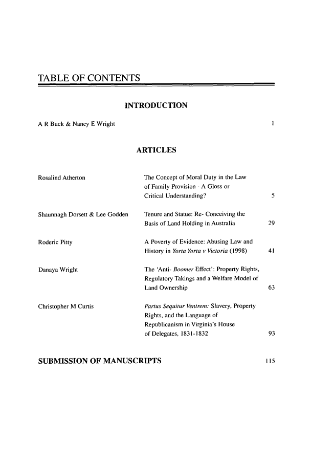 handle is hein.journals/ausleghis5 and id is 1 raw text is: TABLE OF CONTENTSINTRODUCTIONA R Buck & Nancy E WrightARTICLESRosalind AthertonShaunnagh Dorsett & Lee GoddenRoderic PittyDanaya WrightChristopher M CurtisThe Concept of Moral Duty in the Lawof Family Provision - A Gloss orCritical Understanding?Tenure and Statue: Re- Conceiving theBasis of Land Holding in AustraliaA Poverty of Evidence: Abusing Law andHistory in Yorta Yorta v Victoria (1998)The 'Anti- Boomer Effect': Property Rights,Regulatory Takings and a Welfare Model ofLand OwnershipPartus Sequitur Ventrem: Slavery, PropertyRights, and the Language ofRepublicanism in Virginia's Houseof Delegates, 1831-1832SUBMISSION OF MANUSCRIPTS