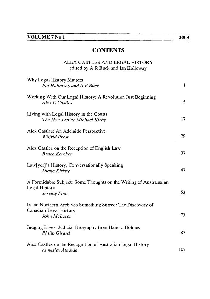 handle is hein.journals/ausleghis7 and id is 1 raw text is: VOLUME 7 No 1                                                   2003CONTENTSALEX CASTLES AND LEGAL HISTORYedited by A R Buck and Ian HollowayWhy Legal History MattersIan Holloway and A R Buck                                   IWorking With Our Legal History: A Revolution Just BeginningAlex C Castles                                              5Living with Legal History in the CourtsThe Hon Justice Michael Kirby                              17Alex Castles: An Adelaide PerspectiveWilfrid Prest                                              29Alex Castles on the Reception of English LawBruce Kercher                                              37Law[yer]'s History, Conversationally SpeakingDiane Kirkby                                               47A Formidable Subject: Some Thoughts on the Writing of AustralasianLegal HistoryJeremy Finn                                                53In the Northern Archives Something Stirred: The Discovery ofCanadian Legal HistoryJohn McLaren                                               73Judging Lives: Judicial Biography from Hale to HolmesPhilip Girard                                              87Alex Castles on the Recognition of Australian Legal HistoryAnnesley Athaide                                          107