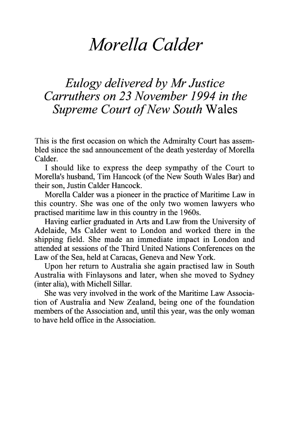 handle is hein.journals/ausnewma11 and id is 1 raw text is: Morella Calder
Eulogy delivered by Mr Justice
Carruthers on 23 November 1994 in the
Supreme Court of New South Wales
This is the first occasion on which the Admiralty Court has assem-
bled since the sad announcement of the death yesterday of Morella
Calder.
I should like to express the deep sympathy of the Court to
Morella's husband, Tim Hancock (of the New South Wales Bar) and
their son, Justin Calder Hancock.
Morella Calder was a pioneer in the practice of Maritime Law in
this country. She was one of the only two women lawyers who
practised maritime law in this country in the 1960s.
Having earlier graduated in Arts and Law from the University of
Adelaide, Ms Calder went to London and worked there in the
shipping field. She made an immediate impact in London and
attended at sessions of the Third United Nations Conferences on the
Law of the Sea, held at Caracas, Geneva and New York.
Upon her return to Australia she again practised law in South
Australia with Finlaysons and later, when she moved to Sydney
(inter alia), with Michell Sillar.
She was very involved in the work of the Maritime Law Associa-
tion of Australia and New Zealand, being one of the foundation
members of the Association and, until this year, was the only woman
to have held office in the Association.


