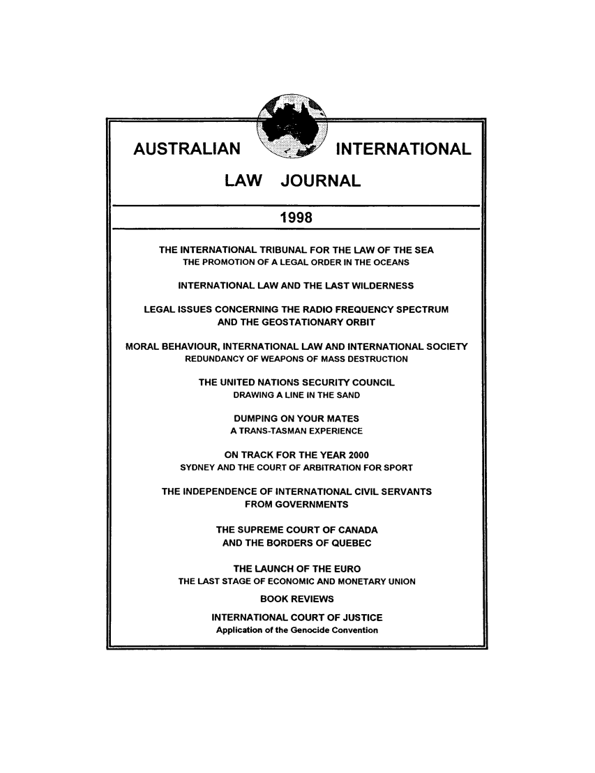 handle is hein.journals/austintlj15 and id is 1 raw text is: AUSTRALIAN                      INTERNATIONAL
LAW JOURNAL
1998
THE INTERNATIONAL TRIBUNAL FOR THE LAW OF THE SEA
THE PROMOTION OF A LEGAL ORDER IN THE OCEANS
INTERNATIONAL LAW AND THE LAST WILDERNESS
LEGAL ISSUES CONCERNING THE RADIO FREQUENCY SPECTRUM
AND THE GEOSTATIONARY ORBIT
MORAL BEHAVIOUR, INTERNATIONAL LAW AND INTERNATIONAL SOCIETY
REDUNDANCY OF WEAPONS OF MASS DESTRUCTION
THE UNITED NATIONS SECURITY COUNCIL
DRAWING A LINE IN THE SAND
DUMPING ON YOUR MATES
A TRANS-TASMAN EXPERIENCE
ON TRACK FOR THE YEAR 2000
SYDNEY AND THE COURT OF ARBITRATION FOR SPORT
THE INDEPENDENCE OF INTERNATIONAL CIVIL SERVANTS
FROM GOVERNMENTS
THE SUPREME COURT OF CANADA
AND THE BORDERS OF QUEBEC
THE LAUNCH OF THE EURO
THE LAST STAGE OF ECONOMIC AND MONETARY UNION
BOOK REVIEWS
INTERNATIONAL COURT OF JUSTICE
Application of the Genocide Convention


