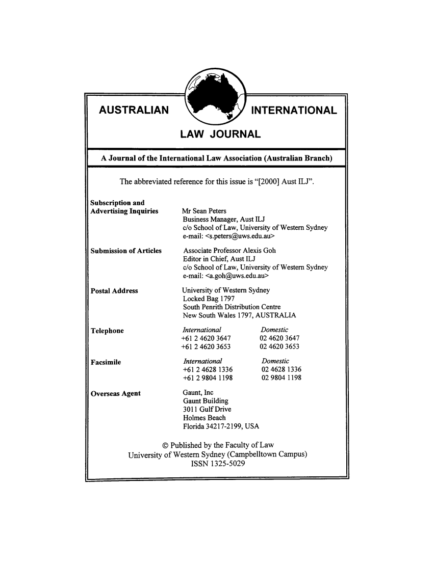handle is hein.journals/austintlj17 and id is 1 raw text is: AUSTRALIAN

INTERNATIONAL

LAW JOURNAL

A Journal of the International Law Association (Australian Branch)

Subscription and
Advertising Inquiries
Submission of Articles
Postal Address
Telephone

Facsimile

The abbreviated reference for this issue is [2000] Aust ILJ.

Mr Sean Peters
Business Manager, Aust ILJ
c/o School of Law, University of Western Sydney
e-mail: <s.peters@uws.edu.au>
Associate Professor Alexis Goh
Editor in Chief, Aust ILJ
c/o School of Law, University of Western Sydney
e-mail: <a.goh@uws.edu.au>
University of Western Sydney
Locked Bag 1797
South Penrith Distribution Centre
New South Wales 1797, AUSTRALIA

International
+61 2 4620 3647
+61 2 4620 3653
International
+61 2 4628 1336
+61 2 9804 1198

Domestic
02 4620 3647
0246203653
Domestic
024628 1336
029804 1198

Overseas Agent

Gaunt, Inc
Gaunt Building
3011 Gulf Drive
Holmes Beach
Florida 34217-2199, USA

© Published by the Faculty of Law
University of Western Sydney (Campbelltown Campus)
ISSN 1325-5029


