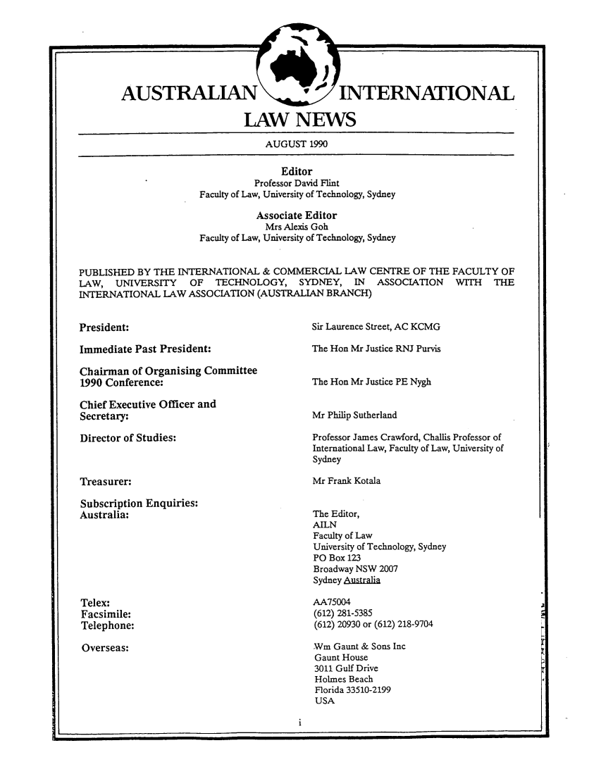 handle is hein.journals/austintlj8 and id is 1 raw text is: AUSTRALIAN    INTERNATIONAL
LAW NEWS

AUGUST 1990
Editor
Professor David Flint
Faculty of Law, University of Technology, Sydney
Associate Editor
Mrs Alexis Goh
Faculty of Law, University of Technology, Sydney
PUBLISHED BY THE INTERNATIONAL & COMMERCIAL LAW CENTRE OF THE FACULTY OF
LAW, UNIVERSITY     OF  TECHNOLOGY, SYDNEY, IN      ASSOCIATION   WITH   THE
INTERNATIONAL LAW ASSOCIATION (AUSTRALIAN BRANCH)

President:

Sir Laurence Street, AC KCMG

Immediate Past President:
Chairman of Organising Committee
1990 Conference:
Chief Executive Officer and
Secretary:
Director of Studies:
Treasurer:

Subscription Enquiries:
Australia:

Telex:
Facsimile:
Telephone:
Overseas:

The Hon Mr Justice RNJ Purvis
The Hon Mr Justice PE Nygh
Mr Philip Sutherland
Professor James Crawford, Challis Professor of
International Law, Faculty of Law, University of
Sydney
Mr Frank Kotala

The Editor,
AILN
Faculty of Law
University of Technology, Sydney
PO Box 123
Broadway NSW 2007
Sydney Australia
AA75004
(612) 281-5385
(612) 20930 or (612) 218-9704

-Wm Gaunt & Sons Inc
Gaunt House
3011 Gulf Drive
Holmes Beach
Florida 33510-2199
USA

L!


