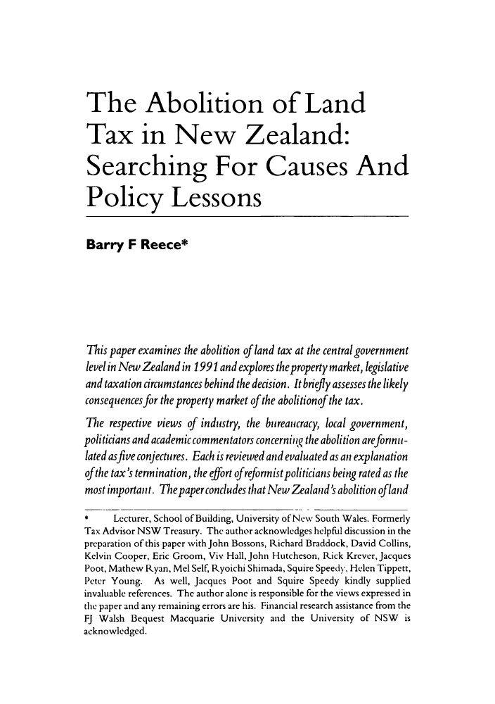 handle is hein.journals/austraxrum10 and id is 227 raw text is: The Abolition of LandTax in New Zealand:Searching For Causes AndPolicy LessonsBarry F Reece*This paper examines the abolition of land tax at the central governmentlevel in New Zealand in 1991 and explores the property market, legislativeand taxation circumstances behind the decision. It briefly assesses the likelyconsequences for the property market of the abolitionof the tax.The respective views of industry, the bureaucracy, local government,politicians and academic commentators concerning the abolition areformu-lated asfive conjectures. Each is reviewed and evaluated as an explanationofthe tax's termination, the effort of reformist politicians being rated as themost important. The paper concludes that New Zealand's abolition oflandLecturer, School of Building, University of New South Wales. FormerlyTax Advisor NSW Treasury. The author acknowledges helpful discussion in thepreparation of this paper with John Bossons, Richard Braddock, David Collins,Kelvin Cooper, Eric Groom, Viv Hall, John Hutcheson, Rick Krever, JacquesPoot, Mathew Ryan, Mel Self, Ryoichi Shimada, Squire Speedy, Helen Tippett,Peter Young. As well, Jacques Poot and Squire Speedy kindly suppliedinvaluable references. The author alone is responsible for the views expressed inthe paper and any remaining errors are his. Financial research assistance from theFJ Walsh Bequest Macquarie University and the University of NSW isacknowledged.