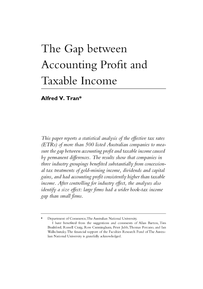 handle is hein.journals/austraxrum13 and id is 513 raw text is: The Gap betweenAccounting Profit andTaxable IncomeAlfred V. Tran*This paper reports a statistical analysis of the effective tax rates(ETRs) of more than 500 listed Australian companies to mea-sure thegap between accounting profit and taxable income causedby permanent differences. The results show that companies inthree industry groupings benefited substantially from concession-al tax treatments ofgold-mining income, dividends and capitalgains, and had accounting profit consistently higher than taxableincome. After controlling for industry effect, the analyses alsoidentify a size effect: large firms had a wider book-tax incomegap than smallfirms.* Department of Commerce, The Australian National University.I have benefited fron the suggestions and comments of Allan Barton, TinBrailsford, Russell Craig, Ross Cunningham, Peter Jubb, Thomas Porcano, and IanWallschutzky. The financial support of the Faculties Research Fund of The Austra-lian National University is gratefully acknowledged.