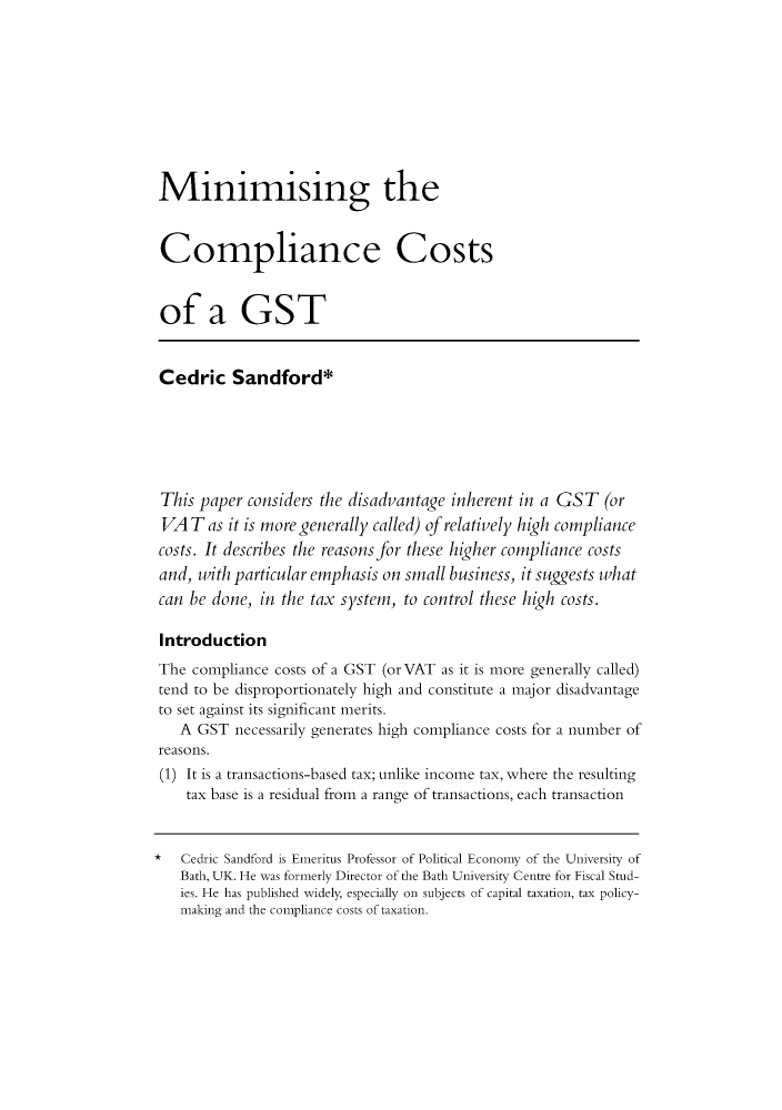 handle is hein.journals/austraxrum14 and id is 121 raw text is: Minimising theCompliance Costsof a GSTCedric Sandford*This  paper considers the disadvantage inherent in a GST   (orVAT as it   is more generally called) of relatively high compliancecosts. It describes the reasons for these higher compliance costsand,  with particular emphasis on small business, it suggests whatcan  be done, in the tax system, to control these high costs.IntroductionThe  compliance costs of a GST (or VAT as it is more generally called)tend to be disproportionately high and constitute a major disadvantageto set against its significant merits.   A  GST  necessarily generates high compliance costs for a number of reasons. (1) It is a transactions-based tax; unlike income tax, where the resulting    tax base is a residual from a range of transactions, each transaction*   Cedric Sandford is Emeritus Professor of Political Economy of the University of   Bath, UK. He was formerly Director of the Bath University Centre for Fiscal Stud-   ies. He has published widely, especially on subjects of capital taxation, tax policy-   making and the compliance costs of taxation.