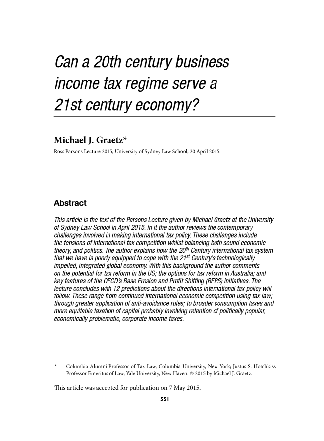 handle is hein.journals/austraxrum30 and id is 557 raw text is: Can a 20th century businessincome tax regime serve a21st century economy?Michael J. Graetz*Ross Parsons Lecture 2015, University of Sydney Law School, 20 April 2015.AbstractThis article is the text of the Parsons Lecture given by Michael Graetz at the Universityof Sydney Law School in April 2015. In it the author reviews the contemporarychallenges involved in making international tax policy. These challenges includethe tensions of international tax competition whilst balancing both sound economictheory, and poitics. The author explains how the 200 Century international tax systemthat we have is poorly equipped to cope with the 21st Century's technologicallyimpelled, integrated global economy. With this background the author commentson the potential for tax reform in the US; the options for tax reform in Australia; andkey features of the OECD's Base Erosion and Profit Shifting (BEPS) initiatives. Thelecture concludes with 12 predictions about the directions international tax policy willfollow. These range from continued international economic competition using tax law;through greater application of anti-avoidance rules; to broader consumption taxes andmore equitable taxation of capital probably involving retention of poltically populareconomically problematic, corporate income taxes.    Columbia Alumni Professor of Tax Law, Columbia University, New York; Justus S. Hotchkiss    Professor Emeritus of Law, Yale University, New Haven. @ 2015 by Michael J. Graetz.This article was accepted for publication on 7 May 2015.                                     551