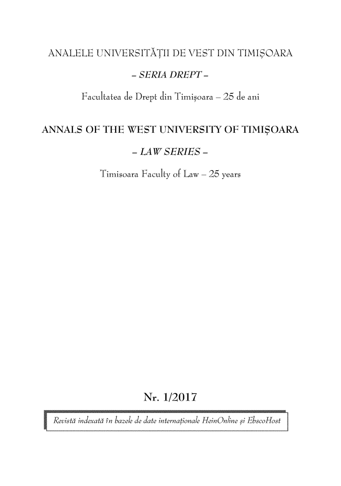 handle is hein.journals/autimis12 and id is 1 raw text is: 


ANALELE UNIVERSITATII DE VEST DIN TIMISOMAR

                  - SERL4 DREPT -

        Facultatea de Drept din Timisoara- 25 de ani


ANNALS OF THE WEST UNIVERSITY OF TIMIOARA

                  - LA W SERIES -

           Timisoara Faculty of Law- 25 years


















                    Nr. 1/2017

  Rcvýistå incatå in blc /éJ date interationale Hei'nOnline si EbscoHost


