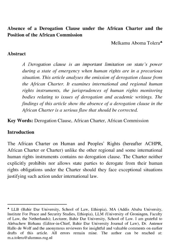 handle is hein.journals/bahirdjl4 and id is 241 raw text is: Absence   of a  Derogation   Clause  under  the  African  Charter  and   thePosition of the African Commission                                                   Melkamu   Aboma  Tolera'Abstract       A  Derogation   clause is an  important  limitation on state's power       during  a state of emergency when  human   rights are in a precarious       situation. This article analyses the omission of derogation clause from       the African  Charter. It examines  international and regional human       rights instruments, the jurisprudences  of human   rights monitoring       bodies  relating to issues of derogation and academic   writings. The       findings of this article show the absence of a derogation clause in the       African Charter  is a serious flaw that should be corrected.Key  Words:  Derogation  Clause, African Charter, African CommissionIntroductionThe  African  Charter on  Human and Peoples' Rights (hereafter ACHPR,African Charter or Charter) unlike the other regional and some  internationalhuman  rights instruments contains no derogation clause. The Charter neitherexplicitly prohibits nor allows state parties to derogate from  their humanrights obligations under the Charter should they face exceptional  situationsjustifying such action under international law.* LLB  (Bahir Dar University, School of Law, Ethiopia), MA (Addis Ababa University,Institute For Peace and Security Studies, Ethiopia), LLM (University of Groningen, Facultyof Law, the Netherlands); Lecturer, Bahir Dar University, School of Law. I am grateful toAlebachew Birhanu (Editor-in-Chief, Bahir Dar University Journal of Law), Dr. AntenorHallo de Wolf and the anonymous reviewers for insightful and valuable comments on earlierdrafts of this article. All errors remain mine. The author can be reached at:m.a.tolera@alumnus.rug.nl