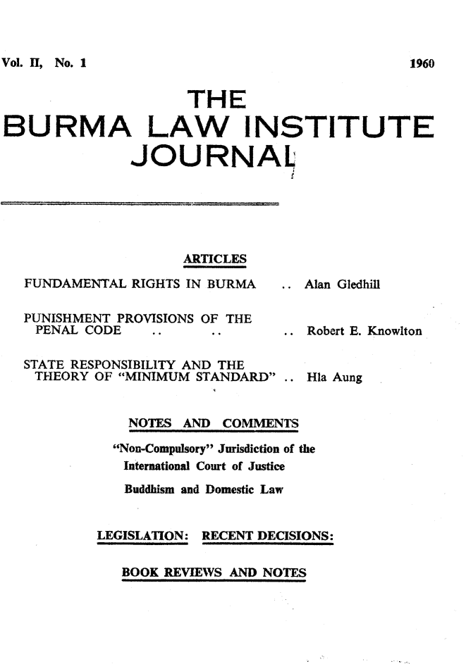 handle is hein.journals/balwitjl2 and id is 1 raw text is: Vol. II, No.1                       THEBURMA LAW INSTITUTE              JOURNAL                                f                  ARTICLESFUNDAMENTAL RIGHTS IN BURMA     Alan GledPUNISHMENT PROVISIONS OF THEPENAL  CODE                     Robert E.STATE RESPONSIBILITY AND THETHEORY  OF MINIMUM STANDARD .. Ha AunghillKnowlton    NOTES AND COMMENTS  Non-Compulsory Jurisdiction of the  International Court of Justice  Buddhism and Domestic LawLEGISLATION: RECENT DECISIONS:   BOOK REVIEWS AND NOTES1960