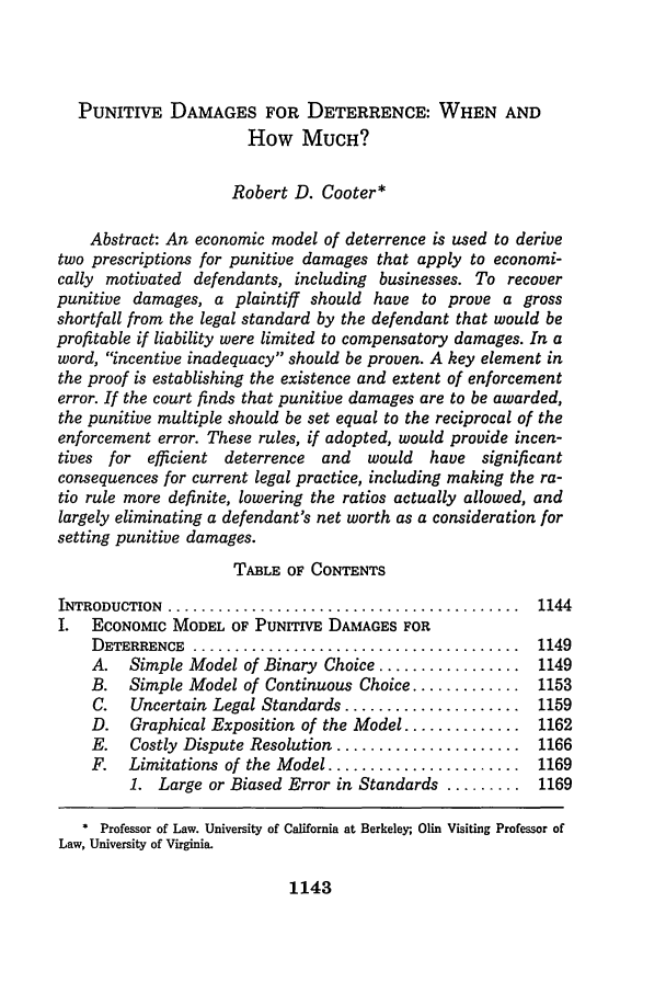 handle is hein.journals/bamalr40 and id is 1151 raw text is: PUNITIVE DAMAGES FOR DETERRENCE: WHEN AND
How MUCH?
Robert D. Cooter*
Abstract: An economic model of deterrence is used to derive
two prescriptions for punitive damages that apply to economi-
cally motivated defendants, including businesses. To recover
punitive damages, a plaintiff should have to prove a gross
shortfall from the legal standard by the defendant that would be
profitable if liability were limited to compensatory damages. In a
word, incentive inadequacy should be proven. A key element in
the proof is establishing the existence and extent of enforcement
error. If the court finds that punitive damages are to be awarded,
the punitive multiple should be set equal to the reciprocal of the
enforcement error. These rules, if adopted, would provide incen-
tives for efficient deterrence  and   would  have significant
consequences for current legal practice, including making the ra-
tio rule more definite, lowering the ratios actually allowed, and
largely eliminating a defendant's net worth as a consideration for
setting punitive damages.
TABLE OF CONTENTS
INTRODUCTION ............................................. 1144
I.  ECONOMiC MODEL OF PUNITIVE DAMAGES FOR
DETERRENCE .......................................... 1149
A.   Simple Model of Binary Choice ................. 1149
B.   Simple Model of Continuous Choice ............. 1153
C.   Uncertain Legal Standards ..................... 1159
D.   Graphical Exposition of the Model .............. 1162
E.   Costly Dispute Resolution ...................... 1166
F.   Limitations of the Model ...................... 1169
1. Large or Biased Error in Standards ......... 1169
* Professor of Law. University of California at Berkeley, Olin Visiting Professor of
Law, University of Virginia.

1143


