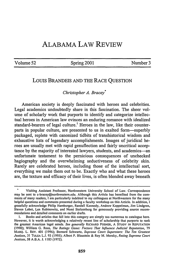handle is hein.journals/bamalr52 and id is 873 raw text is: ALABAMA LAW REVIEW

Volume 52                       Spring 2001                        Number 3
Louis BRANDEIS AND THE RACE QUESTION
Christopher A. Bracey*
American society is deeply fascinated with heroes and celebrities.
Legal academics undoubtedly share in this fascination. The sheer vol-
ume of scholarly work that purports to identify and categorize intellec-
tual heroes in American law evinces an enduring romance with idealized
standard-bearers of legal culture.' Heroes in the law, like their counter-
parts in popular culture, are presented to us in exalted form-superbly
packaged, replete with canonized tidbits of transhistorical wisdom and
exhaustive lists of legendary accomplishments. Images of juridical he-
roes are usually met with rapid genuflection and fairly uncritical accep-
tance by the majority of interested lawyers, students, and academics-an
unfortunate testament to the pernicious consequences of unchecked
hagiography and the overwhelming seductiveness of celebrity skin.
Rarely are celebrated heroes, including those of the intellectual sort,
everything we make them out to be. Exactly who and what these heroes
are, the texture and efficacy of their lives, is often blended away beneath
Visiting Assistant Professor, Northwestern University School of Law. Correspondence
may be sent to c-bracey@northwestem.edu. Although this Article has benefited from the com-
ments of many readers, I am particularly indebted to my colleagues at Northwestern for the many
helpful questions and comments presented during a faculty workshop on this Article. In addition, I
gratefully acknowledge Philip Hamburger, Randall Kennedy, Andrew Koppelman, Jim Lindgren,
Steven Lubet, Len Rubinowitz, and Nomi Stolzenberg for generously providing source recom-
mendations and detailed comments on earlier drafts.
I.  Books and articles that fall into this category are simply too numerous to catalogue here.
However, it is worth acknowledging a relatively recent line of scholarship that purports to rank
the greatest American legal minds. See generally RICHARD POSNER, A STUDY IN REPUTATION
(1990); William G. Ross, The Ratings Game: Factors That Influence Judicial Reputation, 79
MARQ. L. REv. 401 (1996); Bernard Schwartz, Supreme Court Superstars: The Ten Greatest
Justices, 31 TULSA L.J. 93 (1995); Albert P. Blaustein & Roy M. Mersky, Rating Supreme Court
Justices, 58 A.B.A. J. I 183 (1972).


