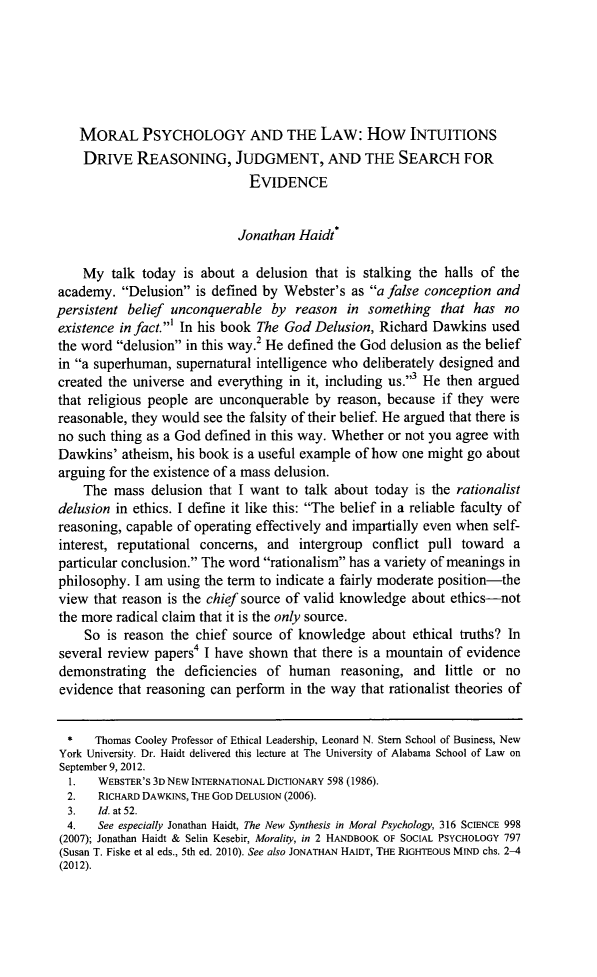 handle is hein.journals/bamalr64 and id is 907 raw text is: MORAL PSYCHOLOGY AND THE LAW: How INTUITIONSDRIVE REASONING, JUDGMENT, AND THE SEARCH FOREVIDENCEJonathan Haidt*My talk today is about a delusion that is stalking the halls of theacademy. Delusion is defined by Webster's as a false conception andpersistent belief unconquerable by reason in something that has noexistence in fact.' In his book The God Delusion, Richard Dawkins usedthe word delusion in this way.2 He defined the God delusion as the beliefin a superhuman, supernatural intelligence who deliberately designed andcreated the universe and everything in it, including us.3 He then arguedthat religious people are unconquerable by reason, because if they werereasonable, they would see the falsity of their belief. He argued that there isno such thing as a God defined in this way. Whether or not you agree withDawkins' atheism, his book is a useful example of how one might go aboutarguing for the existence of a mass delusion.The mass delusion that I want to talk about today is the rationalistdelusion in ethics. I define it like this: The belief in a reliable faculty ofreasoning, capable of operating effectively and impartially even when self-interest, reputational concerns, and intergroup conflict pull toward aparticular conclusion. The word rationalism has a variety of meanings inphilosophy. I am using the term to indicate a fairly moderate position-theview that reason is the chief source of valid knowledge about ethics-notthe more radical claim that it is the only source.So is reason the chief source of knowledge about ethical truths? Inseveral review papers4 I have shown that there is a mountain of evidencedemonstrating the deficiencies of human reasoning, and little or noevidence that reasoning can perform in the way that rationalist theories of*   Thomas Cooley Professor of Ethical Leadership, Leonard N. Stem School of Business, NewYork University. Dr. Haidt delivered this lecture at The University of Alabama School of Law onSeptember 9, 2012.1.   WEBSTER'S 3D NEW INTERNATIONAL DICTIONARY 598 (1986).2.   RICHARD DAWKINS, THE GOD DELUSION (2006).3.   Id. at 52.4.   See especially Jonathan Haidt, The New Synthesis in Moral Psychology, 316 SCIENCE 998(2007); Jonathan Haidt & Selin Kesebir, Morality, in 2 HANDBOOK OF SOCIAL PSYCHOLOGY 797(Susan T. Fiske et al eds., 5th ed. 2010). See also JONATHAN HAIDT, THE RIGHTEOUS MIND chs. 2-4(2012).