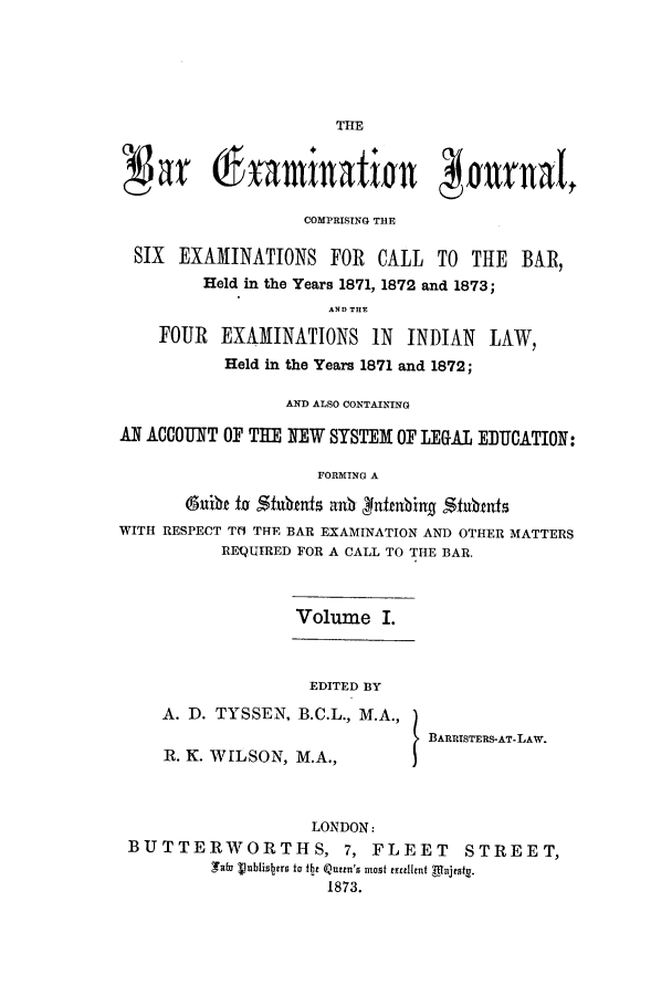handle is hein.journals/barexjo1 and id is 1 raw text is: THENat  xamination jurnalCOMPRISING THESIX EXAMINATIONS FOR CALL TO THE BAR,Held in the Years 1871, 1872 and 1873;AND THEFOUR EXAMINATIONS IN INDIAN LAW,Held in the Years 1871 and 1872;AND ALSO CONTAININGAN ACCOUNT OF THE NEW SYSTEM OF LEGAL EDUCATION:FORMING A@nit t sfufnhns anb ufnbing stubmufsWITH RESPECT TN THE BAR EXAMINATION AND OTHER MATTERSREQUIRED FOR A CALL TO THE BAR.Volume I.EDITED BYA. D. TYSSEN, B.C.L., M.A.,BARRISTERS-AT-LAW.R. K. WILSON, M.A.,LONDON:BUTTERWORTHS, 7, FLEET STREET,Safa Vblis ers to Ite Qutin's most excellent Mnjeint.1873.