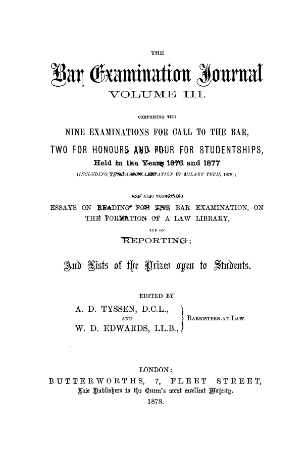 handle is hein.journals/barexjo3 and id is 1 raw text is: THEat haminationt #jurnalVOILUMIE III.COMPRISING THENINE EXAMINATIONS FOR CALL TO THE BAR,TWO FOR HONOURS A0 lIDUR FOR STUDENTSHIPS,Held in tke Yeax 1876 and 1877(IVOLUDING  MAM7MAS  LCATION rF ITLARY TERM, 1878);AND ALSO CON  GESSAYS ON READIN(7 FOR MPE BAR EXAMINATION, ONTHE FORMATION OW A LAW LIBRARY,AND ON7TEPORTINC+;40h gisCits of thp frises 'ageni to  inhantS.EDITED BYA. D. TYSSEN, D.C.L.,AND           BARRISTERS-AT-LAW.W. D. EDWARDS, LLB.,)LONDON:BUTTERWORTHS, 7, FLEET STREET,Tato 1ublislys to t  e Quates not tallnt gaterst.1878.