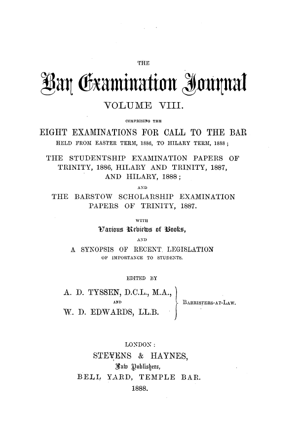 handle is hein.journals/barexjo8 and id is 1 raw text is: Bau Chamination #aqualVOLUME VIII.COMPRISING THEEIGHT EXAMINATIONS FOR CALL TO THE BARHELD FROM EASTER TERM, 1886, TO HILARY TERM, 1888;THE STUDENTSHIP EXAMINATION PAPERS OFTRINITY, 1886, HILARY AND TRINITY, 1887,AND HILARY, 1888;ANDTHE BARSTOW SCHOLARSHIP EXAMINATIONPAPERS OF TRINITY, 1887.WITHVatious ebifs of Woolts,ANDA SYNOPSIS OF RECENT. LEGISLATIONOF IMPORTANCE TO STUDENTS.EDITED BYA. D. TYSSEN, D.C.L., M.A.,AND            BARRISTERS-AT-LAW.W. D. ED.WARDS, LL.B.LONDON :STEVENS & HAYNES,BE-LL YARD, TEMPLE BAR.1888.