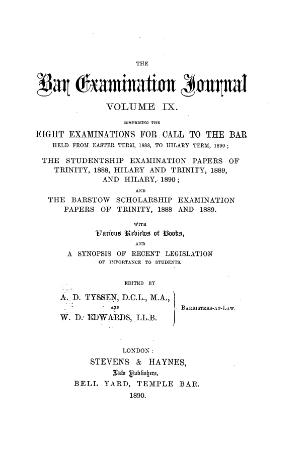 handle is hein.journals/barexjo9 and id is 1 raw text is: THEgat Chamination JaualVOLUME IX.COMPRISING THEEIGHT EXAMINATIONS FOR. CALL TO THE BARHELD FROM EASTER TERM, 1888, TO HILARY TERM, 1890;THE STUDENTSHIP EXAMINATION PAPERS OFTRINITY, 1888, HILARY AND TRINITY, 1889,AND HILARY,. 1890;ANDTHE BARSTOW SCHOLARSHIP EXAMINATIONPAPERS OF TRINITY, 1888 AND 1889.WITH7arious Meiba of Book0,ANDA SYNOPSIS OF RECENT LEGISLATIONOF IMPORTANCE TO STUDENTS.EDITED BYA. I). TYSSEN, D.C.L., M.A.,A?            BARRISTERS-AT-LAW.W. D., EDWARDS, LL.B.LONDON:STEVENS & HAYNES,Nab 4ublisters,BELL YARD, TEMPLE BAR.1890.