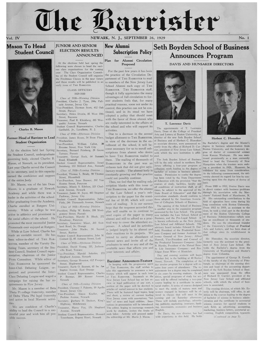 handle is hein.journals/barist4 and id is 1 raw text is: Vol.   IV                                                             NEWARK, N. J., SEPTEMBER 26, 1929                                                                                                        No. 1Mason To Head                                            JUNIOR  AND SENIOR                     New Alumni                             Seth Boyden  School of Business       Student Council                                   ELECTION RESULTS                         Subscription  Policy                                                      ANNOUNCED                                                                              Announces Program                                                                             Plan     for  Alumni       Circulation                                        t   the elections held last srg th                       Proposed                             DAVIS AND           HUNSAKER  DIRECTORS                                        flowing were chsetn to head thse van-~                                        s  claiss organizatiosi for the coining     ~        e      er   thsbe                               ..tear. Thse Class Olrganizations Commit-          Frteps           e   er    thsbe                                       tee ofi thse Studsent Coucil wilt organize the practice  of the Chrculation De-                                       thse Freshman Classes in the near future partment of THE BavalsTtR  to snil                                       and those rest its will be publshd ins an to members of the New Jersey ILaw                                       early15 issuei of  TnlE Batrr         School  Alumni   each  copy  of THE                                                CLASS   OFFICERS                  BARRisTER,   THE BInoisTER  staff,                                                     19291930                though  it folly appreciates the many                                          Cl'ass of 1930---slrnincg Diviso   tadvanitagets of loll circulation to for-                                       President, Charles J Tyne  244a  Palh  mer  studeots feels that, for many ,:               .stde Avanue, Jersey City                                               practical reasons,  some not under its                                       Vsice-President. Thsrman Scott, 412 Otak control, this practice can not beo con-                                         Street, Passaic                     titteed, and  in  its stead we   have                                         5tret,  vBaye      ri,85Wet18       adopted  a  policy that shottk1 meet                                       Treasurer, Paul R. Kleinherg, d05 Wee- with the favor ot those alomnni who                                         quabic Avnue.  Newsark              are really istecrestetd in the affairs of      T. Lawrence   Davis                                       Stadent Council Repesentative, Charles the school and who   will support its              Chrls        .  Iso .      Garihaldi, Jr., Lavallette, N. J.   activities.D Th                                           lapap s>itsentso cet 7. Lawrence                                          Ctassf  1930l-Aftrnooen Divis   Dtue to a decrease in the annual Arts andI Letters of Boston University, as  aorner  Head  of Barrister  to Lead  Presidtett, Jsmes Rossen, 54 Thoan Place, hbudget alloitent to THEt BARRISTES, director of the new Setsh Boyden School   Herbert  C.  H-unsakeer         Stdent  Orgnztos                 weehawikein                        in  view of  the dlecrettse its the en- of Buosiness and of Herbert C. THusater               Stu rgnizaionVice-Presidtent, wdhians Laise, 30 roflitunt of thte school, it will he- a5sassociate director, were announced ren the liachetor s degree and the Master's                                         Brooame Street. New York  City cently from thle olice of Richard D. Cur- degree in bsusiness administration front   At  thte election heltd last Sprintg Serretary, Beraard teelberg, 291 Grove cotte tnecessary for os to enroll SUh) ricer, paresident of New Jersey Law School. Boston tUniersity, and the honorary d~e-           ~ Sudnt  oucil usdegrdnae      errce   Passaic                     scriptionts from altssini who dlesice weith whbich the ness institun is altili- gree at doctor of commercial science           hStdnConiudrrdu            T reasreGeorge        hock,  64  Summnit to have THE BARRISTER   mailled to atcd.                                    from  Kansas Wesleyan.  He was arera  psvertsing hotly, elected Charles B.   Road, Elizabeth                     thems,  Tire mailing of thousandls tsf  The  Seth Boyden  School of Business cone 1runino  lyas1    ntos  enntfly  hfaoon, of Newark,  as its president. Stmdens Coancil Rtepresentate, Israet BARRISaTERS  in  the  patst was   ais avi11 be the onsly school is nortthern Nesw Hapsiewe  te trustees were seek-  ,st year Charlie .served the Council   Siteinbherg, hit liford Ave., Newark ardruous ttask thatt did ntot give satis- Iese offerg la fr-et<  r thap r  ing ta  rsientb 96 Hwvr.  ts h secretary, anrd in this calaceity   Clss of  1930--Etveigis  onms  rtttory results. The alunsi lasdy is Frchetnr of science in business   adminis weithdcrew Isis name treat conrsiderasinor.            rndte ofdnc n spotPresidentd, 11rima L Bradt, i90 'thomia constantly growing ands this practice tration. Permuission to roister the   degree At th ownn tsummeneemenit, the   run-                                                  Srecould trot potssibily corntinute.                                      has been voted bsy  the State tDetarstmenti  I1 the ertire,hody.    .             Vice-Presisdens, Isaac tBrawer,.1392 Van TChtts we feel that hy mailing stub- of Eduicaioni swits the tirovisions that the Serring stio bim the diegree of doctor of    Mrf. Mason,  soni of the late Desis  iloastens Street. tPatersontoreo                                                                                                        tuy   aiiis fclyadas                                       Secretary, 'finniiic 5. Edselsoin, 3125 Chlad  sciriptions blanks with  tis issue of  nurs conitostuy  o citition, fsraty an  lal Fow9s. o113  otrai a  Idasoni. is a graduate  of  N'ewtark   stick Avenue. Nesairk                THEt BARRtTERsvt, we offer tile alrtosni times, tie sutbjecs to the apptroval oft the ina direct contact with buasiness problemse  Academy   and  wile there weas a Treasurer, James Mi. Joyce,   401 stegmsan of the  Lawe  School  a  year a sub-s Slate Board oif Esducations and that the throsugh his assoiations with the Mter-  bader in the activities of die school. Parkway,  Jersey Cit?                scri ption to the paper foir thes nionlit csrriculumin standhards isould contorms to chias  National Bamnk of Manichester, N.           ('halie  rstllcc   at t~ters bi- tuent Cocl   RepreWm senatien uis nal fe of  $100i    whtc is ll coe    thnsof adoptegiayte Amerso ica or ssc'a tLt Hos outcs ande cotribui   n  is h                      fter gaduatiglfromihe                             lctenitFthe responsreenth venut Newerktio oth      oleite   S hooals of Bsinssu   fln  onection shave  ctone unisy                                bali  nrlldatRugrsUn  las f191  onig  iis'   a<    it        p  s  a<oriostirt sc <n th egsi isinaeamross1c5toioltS as asat hthe  versity.  'While tat cillege he was   Presidleit, Phsilits XV Rilcin, 358 Mot- plain  will enabe uss to continue  do sponmsoired by the Isaw  Schsool 'The gesoup eans  lie tents a vital part in  the dev'elop-     aiv1inthleticsoulepromainentd  i  iomners   Stret. Paissak     loki27    'en-i     1~   s    e papert n   a it  incliudes  thtae Iu e-5 le Scal  atr itt tr s    tsieest  oleg  promotttedl the msost atuccessful Jetmior secrelary. Genetieve thiees  2161 sctS tical wsays to cover the attendatit ex-. iskaoes rsst 1.iss ast sh <es Js~e deth as ,ies  iithof Iducatioal fIn-e  Promenades   ever entjoyedl at  Rutgers.  lands Rota'd, So.  tOrange           pess. A  schnool and its activitite shsdisore boarsd includecs Edswardt DU Dlii   of the LUniversity's  College of Practical    While It ss School. Charlie htas T'reasureir.  Jots   Miach'  i-4 Secndi  is judgeds largely liy its iloumni atni tels, Piresident oaf thei Prudcentilst n  Arts anud tetters, and hiss been dean of                                          Stret. Rart ahc                                                                                                 that col  tadue anr enviahle recodics  He  I.hasSut Councsiil  Rfepresesntativ'e, Jhnm  '  t it emtocary toit projeacts o Vtorneyli CGnerl  at Newcr Jerstoo lfd  1919 esiieis  oabhasa  eenot editor-in-chief of THin   LaR-    Cntnt ,   8f Autas   Streeti.    isis tineai isa cmrt or w  ahtul'nal ofteHonell.,iceolPrese Jndronse tof~ I1.HnakrSISascae   ietr                1~                                                 II