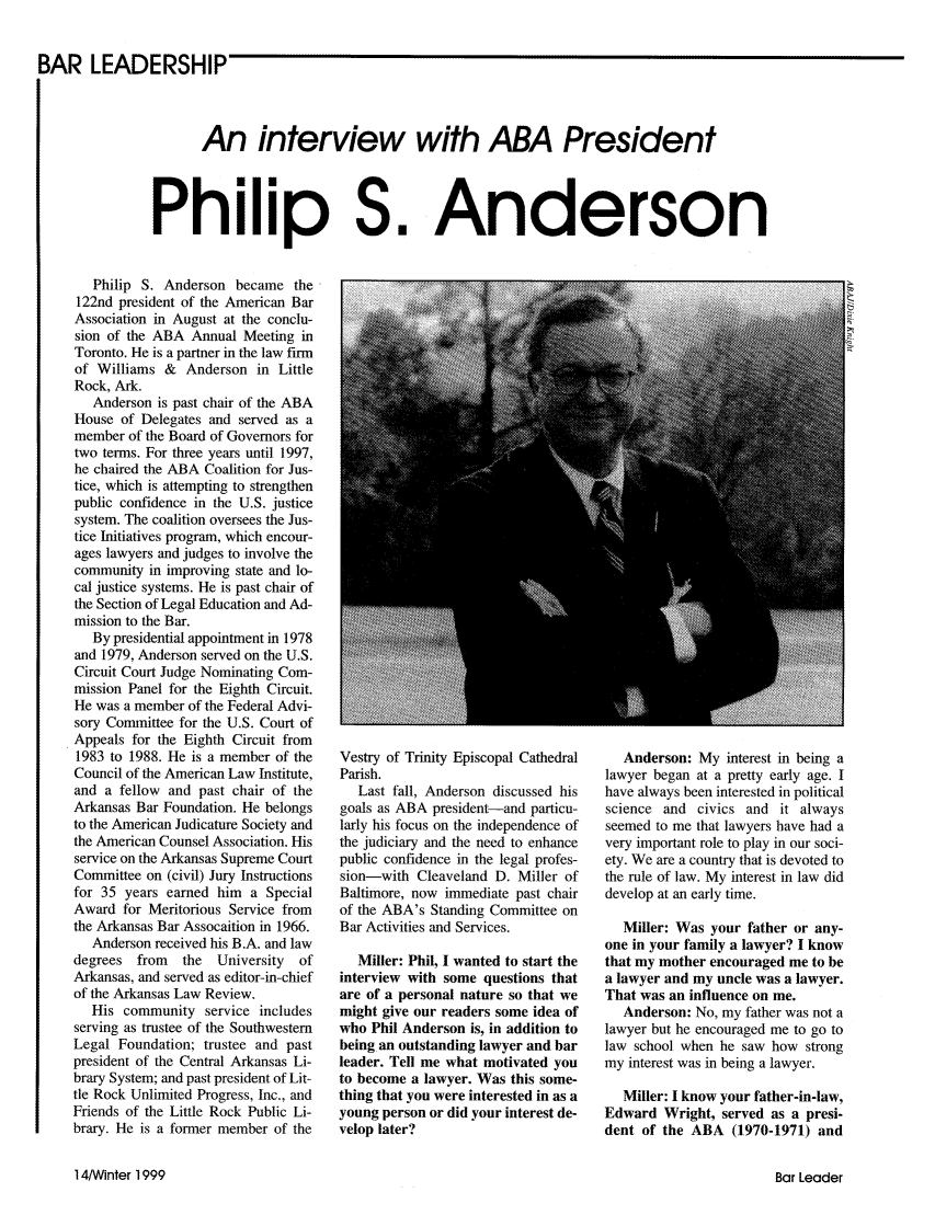 handle is hein.journals/barlead23 and id is 60 raw text is: BAR LEADERSHIPAn interview with ABA PresidentPhilip S.AndersonPhilip S. Anderson became the122nd president of the American BarAssociation in August at the conclu-sion of the ABA Annual Meeting inToronto. He is a partner in the law firmof Williams & Anderson in LittleRock, Ark.Anderson is past chair of the ABAHouse of Delegates and served as amember of the Board of Governors fortwo terms. For three years until 1997,he chaired the ABA Coalition for Jus-tice, which is attempting to strengthenpublic confidence in the U.S. justicesystem. The coalition oversees the Jus-tice Initiatives program, which encour-ages lawyers and judges to involve thecommunity in improving state and lo-cal justice systems. He is past chair ofthe Section of Legal Education and Ad-mission to the Bar.By presidential appointment in 1978and 1979, Anderson served on the U.S.Circuit Court Judge Nominating Com-mission Panel for the Eighth Circuit.He was a member of the Federal Advi-sory Committee for the U.S. Court ofAppeals for the Eighth Circuit from1983 to 1988. He is a member of theCouncil of the American Law Institute,and a fellow and past chair of theArkansas Bar Foundation. He belongsto the American Judicature Society andthe American Counsel Association. Hisservice on the Arkansas Supreme CourtCommittee on (civil) Jury Instructionsfor 35 years earned him a SpecialAward for Meritorious Service fromthe Arkansas Bar Assocaition in 1966.Anderson received his B.A. and lawdegrees from   the  University  ofArkansas, and served as editor-in-chiefof the Arkansas Law Review.His community service includesserving as trustee of the SouthwesternLegal Foundation; trustee and pastpresident of the Central Arkansas Li-brary System; and past president of Lit-tle Rock Unlimited Progress, Inc., andFriends of the Little Rock Public Li-brary. He is a former member of theVestry of Trinity Episcopal CathedralParish.Last fall, Anderson discussed hisgoals as ABA president-and particu-larly his focus on the independence ofthe judiciary and the need to enhancepublic confidence in the legal profes-sion-with Cleaveland D. Miller ofBaltimore, now immediate past chairof the ABA's Standing Committee onBar Activities and Services.Miller: Phil, I wanted to start theinterview with some questions thatare of a personal nature so that wemight give our readers some idea ofwho Phil Anderson is, in addition tobeing an outstanding lawyer and barleader. Tell me what motivated youto become a lawyer. Was this some-thing that you were interested in as ayoung person or did your interest de-velop later?Anderson: My interest in being alawyer began at a pretty early age. Ihave always been interested in politicalscience and civics and it alwaysseemed to me that lawyers have had avery important role to play in our soci-ety. We are a country that is devoted tothe rule of law. My interest in law diddevelop at an early time.Miller: Was your father or any-one in your family a lawyer? I knowthat my mother encouraged me to bea lawyer and my uncle was a lawyer.That was an influence on me.Anderson: No, my father was not alawyer but he encouraged me to go tolaw school when he saw how strongmy interest was in being a lawyer.Miller: I know your father-in-law,Edward Wright, served as a presi-dent of the ABA (1970-1971) and14/Ainter 1999Bar Leader