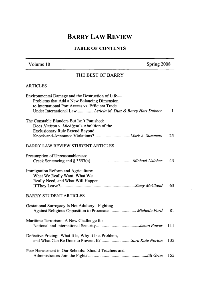 handle is hein.journals/barry10 and id is 1 raw text is: BARRY LAW REVIEW
TABLE OF CONTENTS
Volume 10                                              Spring 2008
THE BEST OF BARRY
ARTICLES
Environmental Damage and the Destruction of Life-
Problems that Add a New Balancing Dimension
to International Port Access vs. Efficient Trade
Under International Law ............... Leticia M Diaz & Barry Hart Dubner  1
The Constable Blunders But Isn't Punished:
Does Hudson v. Michigan's Abolition of the
Exclusionary Rule Extend Beyond
Knock-and-Announce Violations? ................................ Mark A. Summers  25
BARRY LAW REVIEW STUDENT ARTICLES
Presumption of Unreasonableness:
Crack Sentencing and § 3553(a) ...................................... Michael Usleber  43
Immigration Reform and Agriculture:
What We Really Want, What We
Really Need, and What Will Happen
If They  Leave? ................................................................... Stacy  M cCland  63
BARRY STUDENT ARTICLES
Gestational Surrogacy Is Not Adultery: Fighting
Against Religious Opposition to Procreate ........................ Michelle Ford  81
Maritime Terrorism: A New Challenge for
National and International Security ...................................... Jason Power  111
Defective Pricing: What It Is, Why It Is a Problem,
and What Can Be Done to Prevent It? ........................... Sara Kate Norton  135
Peer Harassment in Our Schools: Should Teachers and
Administrators Join  the  Fight? .................................................... Jill Grim  155


