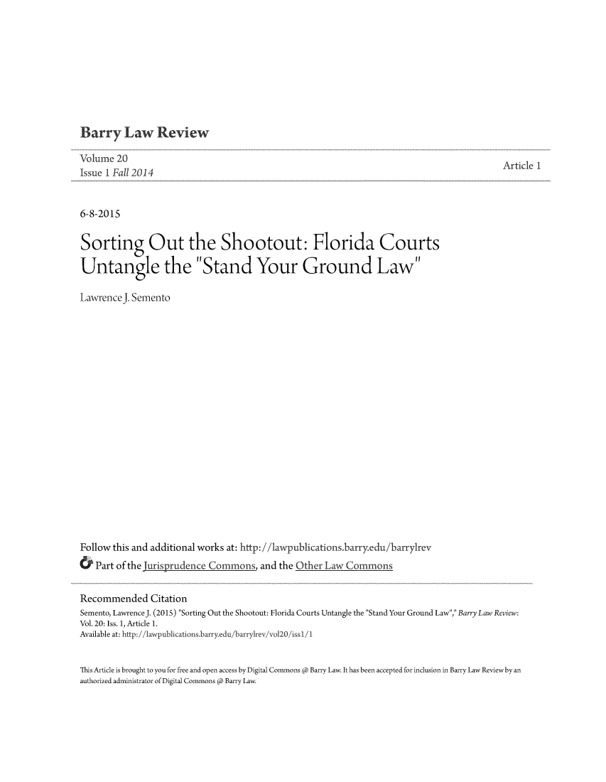 handle is hein.journals/barry20 and id is 1 raw text is: 










Barry Law Review


Volume  20
Issue I Fall 2014


6-8-2015


Sorting Out the Shootout: Florida Courts

Untangle the Stand Your Ground Law

LawrenceJ. Semento





















Follow this and additional works at: http://1awpublications.barryedu/barry1rev
&  Part of the                       and the Other Law Commons


Article 1


Recommended Citation
Semento, Lawrence J. (2015) Sorting Out the Shootout: Florida Courts Untangle the Stand Your Ground Law, Barry Law Review:
Vol. 20: Iss. 1, Article 1.
Available at: http://lawpublications.barry.edu/barrylrev/vol20/issl/1


This Article is brought to you for free and open access by Digital Commons @ Barry Law. It has been accepted for inclusion in Barry Law Reviewby an
authorized administrator of Digital Commons @ Barry Law.


