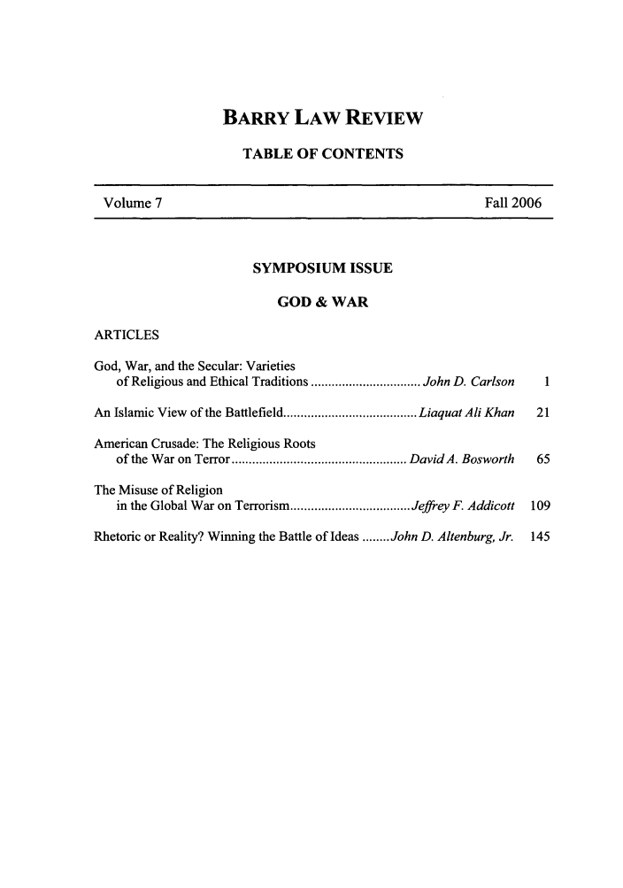 handle is hein.journals/barry7 and id is 1 raw text is: BARRY LAW REVIEW
TABLE OF CONTENTS
Volume 7                                                    Fall 2006
SYMPOSIUM ISSUE
GOD & WAR
ARTICLES
God, War, and the Secular: Varieties
of Religious and Ethical Traditions ................................ John D. Carlson  1
An Islamic View of the Battlefield ....................................... Liaquat Ali Khan  21
American Crusade: The Religious Roots
of the W ar on Terror ................................................... David A. Bosworth  65
The Misuse of Religion
in the Global War on Terrorism ................................... Jeffrey F. Addicott  109
Rhetoric or Reality? Winning the Battle of Ideas ........ John D. Altenburg, Jr.  145


