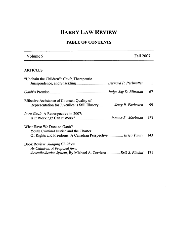 handle is hein.journals/barry9 and id is 1 raw text is: BARRY LAW REVIEW
TABLE OF CONTENTS
Volume 9                                                     Fall 2007
ARTICLES
Unchain the Children: Gault, Therapeutic
Jurisprudence, and Shackling ................................ Bernard P. Perlmutter  1
Gault's Promise ........................................................... Judge Jay  D. Blitzman  67
Effective Assistance of Counsel: Quality of
Representation for Juveniles is Still Illusory ................ Jerry R. Foxhoven  99
In re Gault: A Retrospective in 2007:
Is It Working? Can It Work? .................................... Joanna S. Markman  123
What Have We Done to Gault?
Youth Criminal Justice and the Charter
Of Rights and Freedoms: A Canadian Perspective ............... Erica Tanny  143
Book Review: Judging Children
As Children: A Proposal for a
Juvenile Justice System, By Michael A. Corriero .............. Erik S. Pitchal  171


