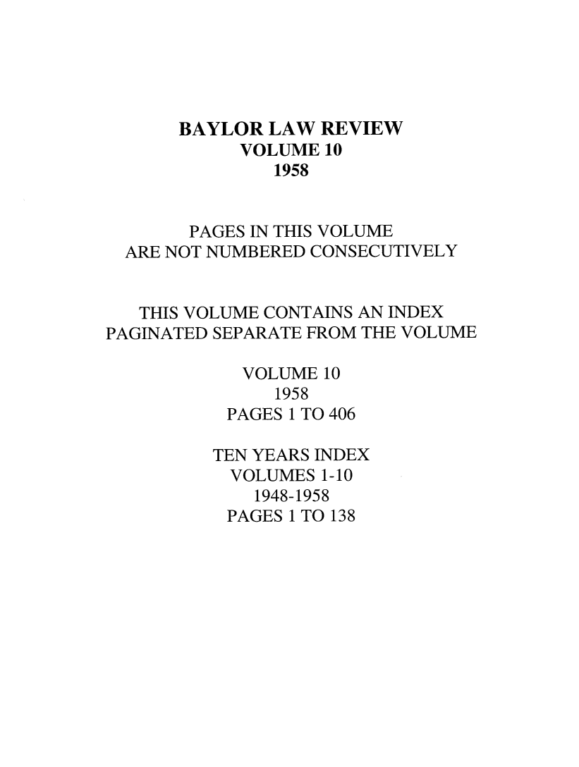 handle is hein.journals/baylr10 and id is 1 raw text is: BAYLOR LAW REVIEWVOLUME 101958PAGES IN THIS VOLUMEARE NOT NUMBERED CONSECUTIVELYTHIS VOLUME CONTAINS AN INDEXPAGINATED SEPARATE FROM THE VOLUMEVOLUME 101958PAGES 1 TO 406TEN YEARS INDEXVOLUMES 1-101948-1958PAGES 1 TO 138