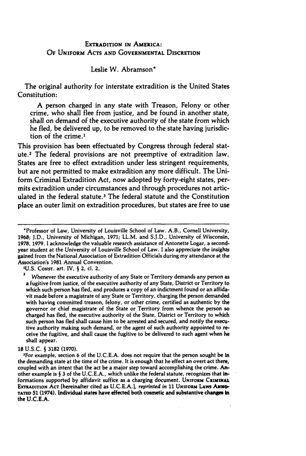 handle is hein.journals/baylr33 and id is 837 raw text is: EXTRADITION IN AMERICA:
OF UNIFORM ACTS AND GOVERNMENTAL DISCRETION
Leslie W. Abramson*
The original authority for interstate extradition is the United States
Constitution:
A person charged in any state with Treason, Felony or other
crime, who shall flee from justice, and be found in another state,
shall on demand of the executive authority of the state from which
he fled, be delivered up, to be removed to the state having jurisdic-
tion of the crime.'
This provision has been effectuated by Congress through federal stat-
ute.2 The federal provisions are not preemptive of extradition law.
States are free to effect extradition under less stringent requirements,
but are not permitted to make extradition any more difficult. The Uni-
form Criminal Extradition Act, now adopted by forty-eight states, per-
mits extradition under circumstances and through procedures not artic-
ulated in the federal statute.3 The federal statute and the Constitution
place an outer limit on extradition procedures, but states are free to use
*Professor of Law, University of Louisville School of Law. A.B., Cornell University,
1968; J.D., University of Michigan, 1971; LL.M. and S.J.D., University of Wisconsin,
1978, 1979. 1 acknowledge the valuable research assistance of Antonette Logar, a second-
year student at the University of Louisville School of Law. I also appreciate the insights
gained from the National Association of Extradition Officials during my attendance at the
Association's 1981 Annual Convention.
'U.S. CoNsT. art. IV, § 2, d. 2.
Whenever the executive authority of any State or Territory demands any person as
a fugitive from justice, of the executive authority of any State, District or Territory to
which such person has fled, and produces a copy of an indictment found or an affida-
vit made before a magistrate of any State or Territory, charging the person demanded
with having committed treason, felony, or other crime, certified as authentic by the
governor or chief magistrate of the State or Territory from whence the person so
charged has fled, the executive authority of the State, District or Territory to which
such person has fled shall cause him to be arrested and secured, and notify the execu-
tive authority making such demand, or the agent of such authority appointed to re-
ceive the fugitive, and shall cause the fugitive to be delivered to such agent when he
shall appear.
18 U.S.C. § 3182 (1970).
3For example, section 6 of the U.C.E.A. does not require that the person sought be in
the demanding state at the time of the crime, It is enough that he effect an overt act there,
coupled with an intent that the act be a major step toward accomplishing the crime. An-
other example is § 3 of the U.C.E.A., which unlike the federal statute, recognizes that ih-
formations supported by affidavit suffice as a charging document. UNIEoRM CRIMINAL
ExrwxAproN ACT [hereinafter cited as U.C.E.A.], reprinted in 11 UNiosm LAws ANNO-
TATP 51 (1974). Individual states have effected both cosmetic and substantive changes in
the U.C.E.A.


