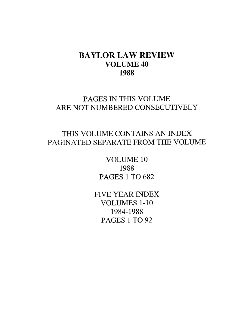 handle is hein.journals/baylr40 and id is 1 raw text is: BAYLOR LAW REVIEWVOLUME 401988PAGES IN THIS VOLUMEARE NOT NUMBERED CONSECUTIVELYTHIS VOLUME CONTAINS AN INDEXPAGINATED SEPARATE FROM THE VOLUMEVOLUME 101988PAGES 1 TO 682FIVE YEAR INDEXVOLUMES 1-101984-1988PAGES 1 TO 92