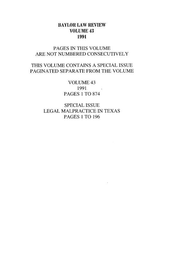 handle is hein.journals/baylr43 and id is 1 raw text is: BAYLOR LAW REVIEWVOLUME 431991PAGES IN THIS VOLUMEARE NOT NUMBERED CONSECUTIVELYTHIS VOLUME CONTAINS A SPECIAL ISSUEPAGINATED SEPARATE FROM THE VOLUMEVOLUME 431991-PAGES 1 TO 874SPECIAL ISSUELEGAL MALPRACTICE IN TEXASPAGES 1 TO 196