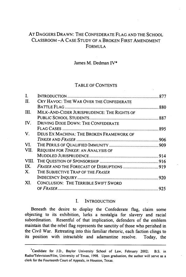 handle is hein.journals/baylr53 and id is 887 raw text is: AT DAGGERS DRAWN: THE CONFEDERATE FLAG AND THE SCHOOL
CLASSROOM -A CASE STUDY OF A BROKEN FIRST AMENDMENT
FORMULA
James M. Dedman IV*
TABLE OF CONTENTS
I.    INTRO  D UCTION  .............................................................................. 877
II.   CRY HAVOC: THE WAR OVER THE CONFEDERATE
BATTLE FLAG ............................................ 880
III.  MILK-AND-CIDER JURISPRUDENCE: THE RIGHTS OF
PUBLIC  SCHOOL   STUDENTS ........................................................... 887
IV.   DRIVING DIXIE DOWN: THE CONFEDERATE
F LA G  C A SES  .................................................................................. 895
V.    DEUS Ex MACHINA: THE BROKEN FRAMEWORK OF
TINKER  AND  FRASER  ...................................................................... 906
VI.   THE PERILS OF QUALIFIED IMMUNITY .......................................... 909
VII. REQUIEM FOR TINKER: AN ANALYSIS OF
M UDDLED   JURISPRUDENCE ........................................................... 914
VIII.  THE QUESTION   OF SPONSORSHIP .................................................. 916
IX.   FRASER AND THE FORECAST OF DISRUPTIONS .............................. 919
X.    THE SUBJECTIVE TRAP OF THE FRASER
INDECENCY   INQUIRY  ..................................................................... 920
XI.   CONCLUSION: THE TERRIBLE SWIFT SWORD
O F  F RA SER  ...................................................................................... 925
I.   INTRODUCTION
Beneath the desire to display the Confederate flag, claim some
objecting to its exhibition, lurks a nostalgia for slavery and racial
subordination. Resentful of that implication, defenders of the emblem
maintain that the rebel flag represents the sanctity of those who perished in
the Civil War. Retreating into this familiar rhetoric, each faction clings to
its position  with intractable and    adamantine resolve.     Today, the
'Candidate for J.D., Baylor University School of Law, February 2002;  B.S. in
Radio/Television/Film, University of Texas, 1998. Upon graduation, the author will serve as a
clerk for the Fourteenth Court of Appeals, in Houston, Texas.


