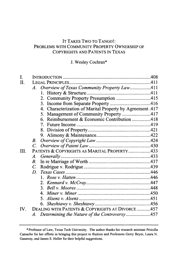 handle is hein.journals/baylr58 and id is 415 raw text is: IT TAKES TWO To TANGO!:
PROBLEMS WITH COMMUNITY PROPERTY OWNERSHIP OF
COPYRIGHTS AND PATENTS IN TEXAS
J. Wesley Cochran*
1.      INTRODUCTION         ....................................................................... 408
II.     LEGAL PRINCIPLES .................................................................. 411
A.    Overview     of Texas Community Property Law ................. 411
1. History &      Structure .................................................... 411
2. Community Property Presumption ............................ 415
3. Income from        Separate Property ................................. 416
4. Characterization of Marital Property by Agreement .417
5. Management of Community Property ....................... 417
6. Reimbursement &            Economic Contribution ............... 418
7. Future Income ............................................................ 419
8. Division of Property ................................................... 421
9. Alimony &        Maintenance ............................................ 422
B.    Overview     of Copyright Law        ............................................ 424
C.   Overview      of Patent Law .................................................. 430
III.    PATENTS &       COPYRIGHTS AS MARITAL PROPERTY .................. 433
A .   G enerally   ......................................................................... 433
B.    In re Marriage of Worth .................................................. 437
C.   Rodrigue v. Rodrigue ...................................................... 439
D  .  Texas   C ases   ..................................................................... 446
1. Rose v. Hatten ............................................................ 446
2. Kennard v. McCray .................................................... 447
3. Bell v. Moores ............................................................ 448
4. Miner v. Miner ........................................................... 450
5. Alsenz v. Alsenz .......................................................... 451
6. Sheshtawy v. Sheshtawy ............................................. 456
IV.     DEALING WITH PATENTS &              COPYRIGHTS AT DIVORCE ........... 457
A.    Determining the Nature of the Controversy .................... 457
* Professor of Law, Texas Tech University. The author thanks his research assistant Priscilla
Camacho for her efforts in bringing this project to fruition and Professors Gerry Beyer, Laura N.
Gasaway, and James S. Heller for their helpful suggestions.



