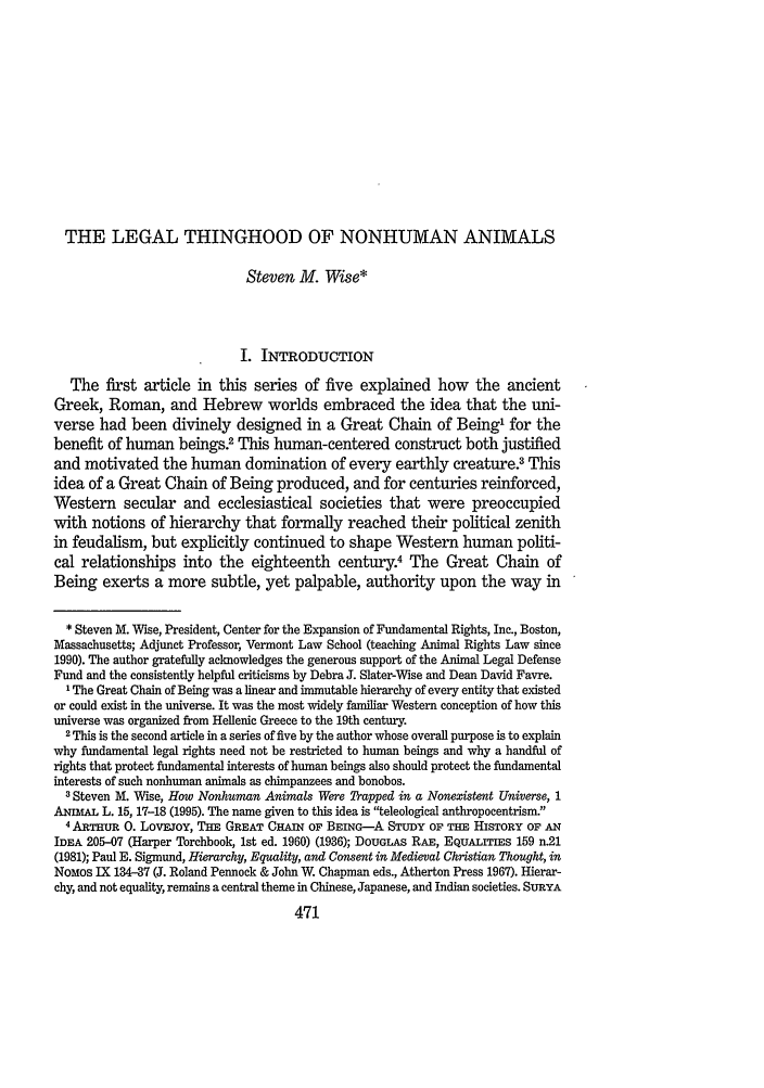 handle is hein.journals/bcenv23 and id is 481 raw text is: THE LEGAL THINGHOOD OF NONHUMAN ANIMALS
Steven M. Wise*
I. INTRODUCTION
The first article in this series of five explained how the ancient
Greek, Roman, and Hebrew worlds embraced the idea that the uni-
verse had been divinely designed in a Great Chain of Being' for the
benefit of human beings.2 This human-centered construct both justified
and motivated the human domination of every earthly creature.3 This
idea of a Great Chain of Being produced, and for centuries reinforced,
Western secular and ecclesiastical societies that were preoccupied
with notions of hierarchy that formally reached their political zenith
in feudalism, but explicitly continued to shape Western human politi-
cal relationships into the eighteenth century.4 The Great Chain of
Being exerts a more subtle, yet palpable, authority upon the way in
* Steven M. Wise, President, Center for the Expansion of Fundamental Rights, Inc., Boston,
Massachusetts; Adjunct Professor, Vermont Law School (teaching Animal Rights Law since
1990). The author gratefully acknowledges the generous support of the Animal Legal Defense
Fund and the consistently helpful criticisms by Debra J. Slater-Wise and Dean David Favre.
'The Great Chain of Being was a linear and immutable hierarchy of every entity that existed
or could exist in the universe. It was the most widely familiar Western conception of how this
universe was organized from Hellenic Greece to the 19th century.
2 This is the second article in a series of five by the author whose overall purpose is to explain
why fundamental legal rights need not be restricted to human beings and why a handful of
rights that protect fundamental interests of human beings also should protect the fundamental
interests of such nonhuman animals as chimpanzees and bonobos.
3 Steven M. Wise, How Nonhuman Animals Were Trapped in a Nonexistent Universe, 1
ANmIAL L. 15, 17-18 (1995). The name given to this idea is teleological anthropocentrism
4 ARTiuR 0. LovFoY, THE GREAT CHAIN OF BEING-A STUDY OF THE HISTORY OF AN
IDEA 205-07 (Harper Torchbook, 1st ed. 1960) (1936); DOUGLAS RAE, EQuALrrIEs 159 n.21
(1981); Paul E. Sigmund, Hierarchy, Equality, and Consent in Medieval Christian Thought, in
NoMos IX 134-37 (J. Roland Pennock & John W. Chapman eds., Atherton Press 1967). Hierar-
chy, and not equality, remains a central theme in Chinese, Japanese, and Indian societies. SURYA
471


