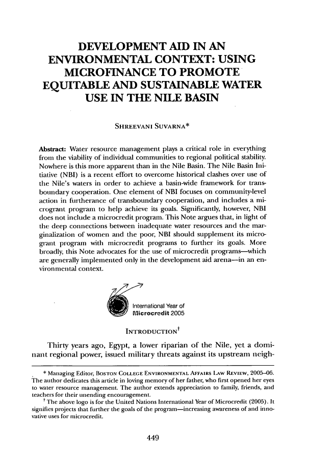 handle is hein.journals/bcenv33 and id is 457 raw text is: DEVELOPMENT AID IN ANENVIRONMENTAL CONTEXT: USINGMICROFINANCE TO PROMOTEEQUITABLE AND SUSTAINABLE WATERUSE IN THE NILE BASINSHREEVANI SUVARNA*Abstract: Water resource management plays a critical role in everythingfrom the viability of individual communities to regional political stability.Nowhere is this more apparent than in the Nile Basin. The Nile Basin Ini-tiative (NBI) is a recent effort to overcome historical clashes over use ofthe Nile's waters in order to achieve a basin-wide framework for trans-boundary cooperation. One element of NBI focuses on community-levelaction in furtherance of transboundary cooperation, and includes a mi-crogrant program to help achieve its goals. Significantly, however, NBIdoes not include a microcredit program. This Note argues that, in light ofthe deep connections between inadequate water resources and the mar-ginalization of women and the poor, NBI should supplement its micro-grant program with microcredit programs to further its goals. Morebroadly, this Note advocates for the use of microcredit programs-whichare generally implemented only in the development aid arena-in an en-vironmental context.Itemational Year ofINTRODUCTION tThirty years ago, Egypt, a lower riparian of the Nile, yet a domi-nant regional power, issued military threats against its upstream neigh-* Managing Editor, BOSTON COLLEGE ENVIRONMENTAL AFFAIRS LAW REVIEW, 2005-06.The author dedicates this article in loving memory of her father, who first opened her eyesto water resource management. The author extends appreciation to family, friends, andteachers for their unending encouragement.t The above logo is for the United Nations International Year of Microcredit (2005). Itsignifies projects that further the goals of the program-increasing awareness of and inno-vative uses for microcredit.
