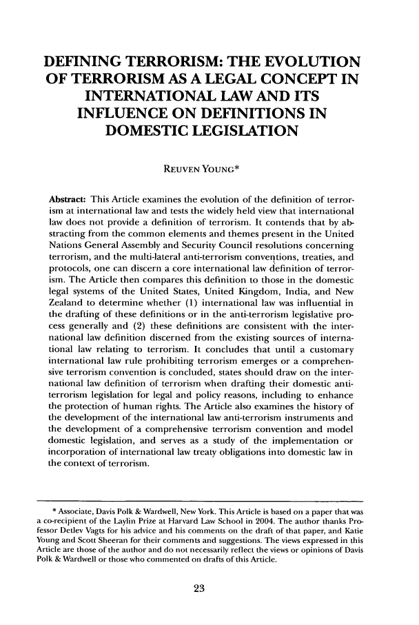 handle is hein.journals/bcic29 and id is 29 raw text is: DEFINING TERRORISM: THE EVOLUTIONOF TERRORISM AS A LEGAL CONCEPT ININTERNATIONAL LAW AND ITSINFLUENCE ON DEFINITIONS INDOMESTIC LEGISLATIONREUVEN YOUNG*Abstract: This Article examines the evolution of the definition of terror-ism at international law and tests the widely held view that internationallaw does not provide a definition of terrorism. It contends that by ab-stracting from the common elements and themes present in the UnitedNations General Assembly and Security Council resolutions concerningterrorism, and the multi-lateral anti-terrorism converltions, treaties, andprotocols, one can discern a core international law definition of terror-ism. The Article then compares this definition to those in the domesticlegal systems of the United States, United Kingdom, India, and NewZealand to determine whether (1) international law was influential inthe drafting of these definitions or in the anti-terrorism legislative pro-cess generally and (2) these definitions are consistent with the inter-national law definition discerned from the existing sources of interna-tional law relating to terrorism. It concludes that until a customaryinternational law rule prohibiting terrorism emerges or a comprehen-sive terrorism convention is concluded, states should draw on the inter-national law definition of terrorism when drafting their domestic anti-terrorism legislation for legal and policy reasons, including to enhancethe protection of human rights. The Article also examines the history ofthe development of the international law anti-terrorism instruments andthe development of a comprehensive terrorism convention and modeldomestic legislation, and serves as a study of the implementation orincorporation of international law treaty obligations into domestic law inthe context of terrorism.* Associate, Davis Polk & Wardwell, New York. This Article is based on a paper that wasa co-recipient of the Laylin Prize at Harvard Law School in 2004. The author thanks Pro-fessor Detlev Vagts for his advice and his comments on the draft of that paper, and KatieYoung and Scott Sheeran for their comments and suggestions. The views expressed in thisArticle are those of the author and do not necessarily reflect the views or opinions of DavisPolk & Wardwell or those who commented on drafts of this Article.
