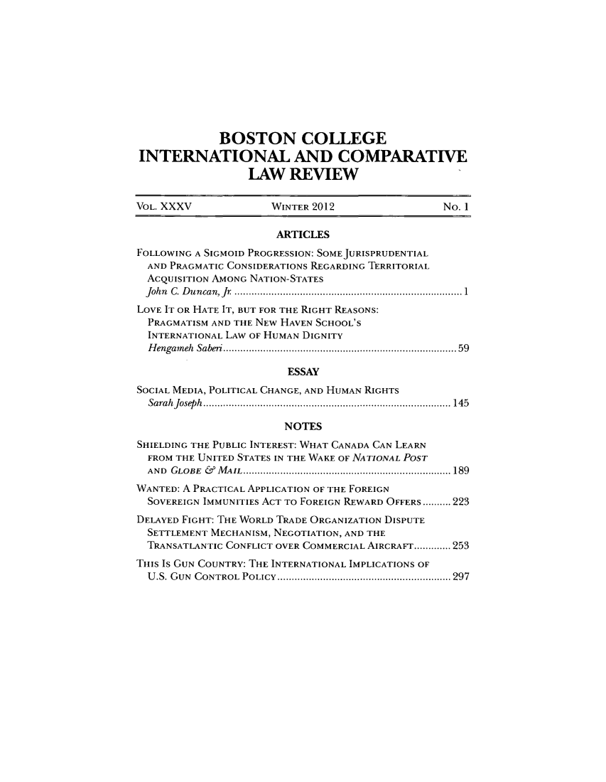 handle is hein.journals/bcic35 and id is 1 raw text is: BOSTON COLLEGEINTERNATIONAL AND COMPARATIVELAW REVIEWVOL. XXXV             WINTER 2012                No. 1ARTICLESFOLLOWING A SIGMOID PROGRESSION: SOME JURISPRUDENTIALAND PRAGMATIC CONSIDERATIONS REGARDING TERRITORIALACQUISITION AMONG NATION-STATESJohn C. Duncan, Jr   ......................... ........... 1LOVE IT OR HATE IT, BUT FOR THE RIGHT REASONS:PRAGMATISM AND THE NEW HAVEN SCHOOL'SINTERNATIONAL LAW OF HUMAN DIGNITYHengameh Saberi.......................................... 59ESSAYSOCIAL MEDIA, POLITICAL CHANGE, AND HUMAN RIGHTSSarahJoseph   .............................................145NOTESSHIELDING THE PUBLIC INTEREST: WHAT CANADA CAN LEARNFROM THE UNITED STATES IN THE WAKE OF NATIONAL POSTAND  GLOBE & MAIL          ............................................... 189WANTED: A PRACTICAL APPLICATION OF THE FOREIGNSOVEREIGN IMMUNITIES ACT To FOREIGN REWARD OFFERS..........223DELAYED FIGHT: THE WORLD TRADE ORGANIZATION DISPUTESETTLEMENT MECHANISM, NEGOTIATION, AND THETRANSATLANTIC CONFLICT OVER COMMERCIAL AIRCRAFT.............253THIS Is GUN COUNTRY: THE INTERNATIONAL IMPLICATIONS OFU.S. GUN CONTROL POLICY  ........................................ 297