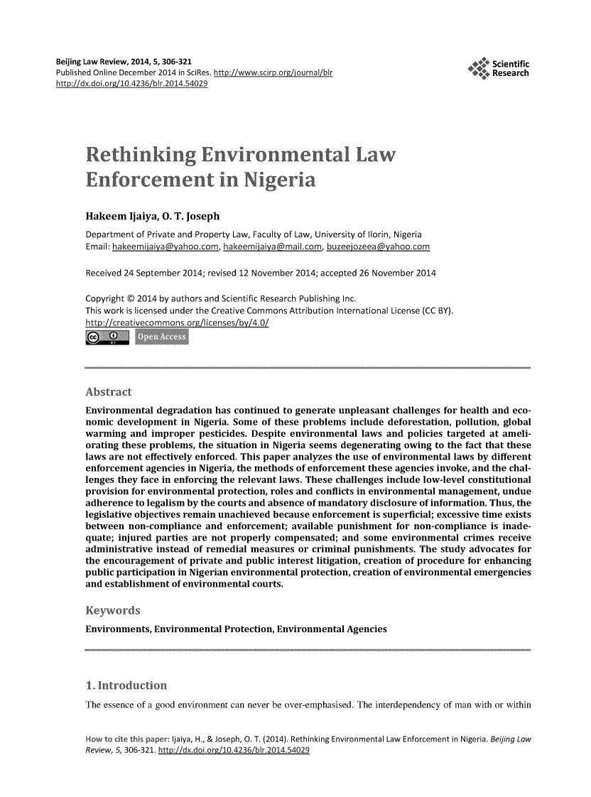 handle is hein.journals/beijlar5 and id is 347 raw text is: Beijing Law Review, 2014, 5, 306-321                                                    ScientificPublished Online December 2014 in SciRes. http:/!www.scirp.org/journal/blr              Resarc                                             ______________________Researchhtt ://dx.doi.org/10.4236/blr.2014.54029      Rethir kig Environmental Law      Entorcemenit in Nigeria      Hakeem Ijaiya, 0. T. Joseph      Department of Private and Property Law, Faculty of Law, University of Ilorin, Nigeria      Email: hakeemijaiva yahoo.com, hakeemijaiya maiI.com, buzeejozeea _yahoo.com      Received 24 September 2014; revised 12 November 2014; accepted 26 November 2014      Copyright © 2014 by authors and Scientific Research Publishing Inc.      This work is licensed under the Creative Commons Attribution International License (CC BY).      hi.tr lcreatvecommon.orz/Iicenses/bY4.0/      Abst      Environmental degradation has continued to generate unpleasant challenges for health and eco-      nomic development in Nigeria. Some of these problems include deforestation, pollution, global      warming and improper pesticides. Despite environmental laws and policies targeted at ameli-      orating these problems, the situation in Nigeria seems degenerating owing to the fact that these      laws are not effectively enforced. This paper analyzes the use of environmental laws by different      enforcement agencies in Nigeria, the methods of enforcement these agencies invoke, and the chal-      lenges they face in enforcing the relevant laws. These challenges include low-level constitutional      provision for environmental protection, roles and conflicts in environmental management, undue      adherence to legalism by the courts and absence of mandatory disclosure of information. Thus, the      legislative objectives remain unachieved because enforcement is superficial; excessive time exists      between non-compliance and enforcement; available punishment for non-compliance is inade-      quate; injured parties are not properly compensated; and some environmental crimes receive      administrative instead of remedial measures or criminal punishments. The study advocates for      the encouragement of private and public interest litigation, creation of procedure for enhancing      public participation in Nigerian environmental protection, creation of environmental emergencies      and establishment of environmental courts.      Ke1-ords      Environments, Environmental Protection, Environmental Agencies      1. Introductio      The essence of a good environment can never be over-emphasised. The interdependency of man with or within      How to ct  ; .aper: Ijaiya, H., & Joseph, 0. T. (2014). Rethinking Environmental Law Enforcement in Nigeria. Beijing Law      Review, 5, 306-321. http://dx.doi org/10.4236/blr.2014.54029