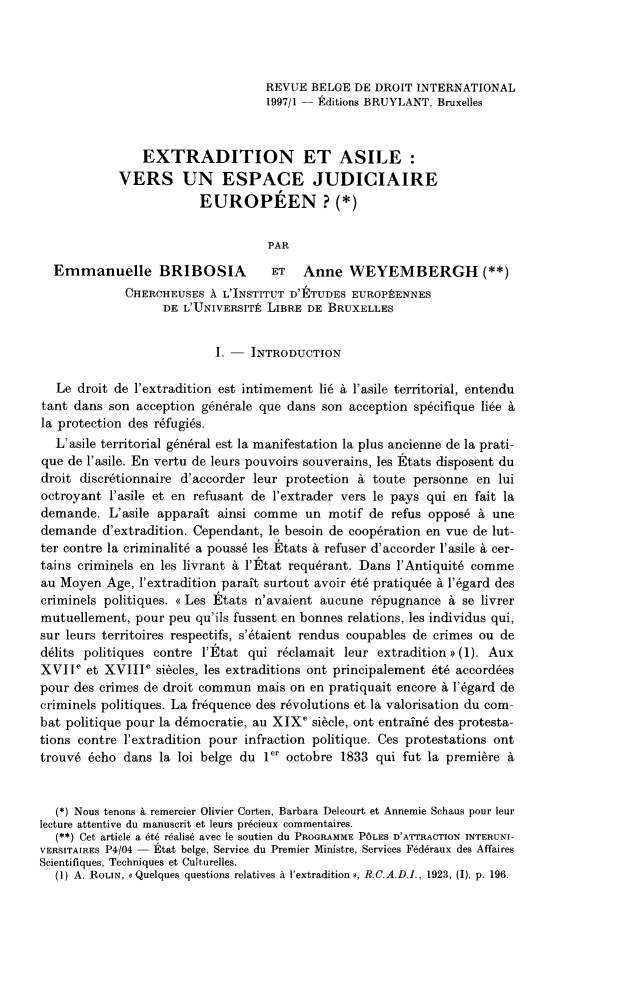 handle is hein.journals/belgeint30 and id is 71 raw text is: REVUE BELGE DE DROIT INTERNATIONAL1997/1 - Editions BRUYLANT, BruxellesEXTRADITION ET ASILE:VERS UN ESPACE JUDICIAIREEUROPEEN ? (*)PAREmmanuelle BRIBOSIA ET Anne WEYEMBERGH (**)CHERCHEUSES A L'INSTITUT D'ETUDES EUROPPENNESDE L'UNIVERSITE LIBRE DE BRUXELLES1. - INTRODUCTIONLe droit de l'extradition est intimement li a l'asile territorial, entendutant dans son acception generale que dans son acception sp6cifique lide Ala protection des r6fugi6s.L'asile territorial g6nbral est la manifestation la plus ancienne de la prati-que de l'asile. En vertu de leurs pouvoirs souverains, les Etats disposent dudroit discr6tionnaire d'accorder leur protection a toute personne en luioctroyant l'asile et en refusant de l'extrader vers le pays qui en fait lademande. L'asile apparait ainsi comme un motif de refus oppos6 A unedemande d'extradition. Cependant, le besoin de coop6ration en vue de lut-ter contre la criminalit6 a pouss6 les Etats A refuser d'accorder l'asile a cer-tains criminels en les livrant a l'Etat requbrant. Dans l'Antiquit6 commeau Moyen Age, I'extradition parait surtout avoir 6t pratiqu6e a I'6gard descriminels politiques. <<Les Etats n'avaient aucune r6pugnance A se livrermutuellement, pour peu qu'ils fussent en bonnes relations, les individus qui,sur leurs territoires respectifs, s'6taient rendus coupables de crimes ou ded6lits politiques contre l'Etat qui r6clamait leur extradition ) (1). AuxXVIIe et XVIIIe sidcles, les extraditions ont principalement et6 accordbespour des crimes de droit commun mais on en pratiquait encore A l'6gard decriminels politiques. La frequence des r6volutions et la valorisation du com-bat politique pour la d6mocratie, au XIXe si6cle, ont entrafne des protesta-tions contre l'extradition pour infraction politique. Ces protestations onttrouv6 6cho dans la loi belge du ler octobre 1833 qui fut la premibre A(*) Nous tenons A remercier Olivier Corten, Barbara Delcourt et Annemie Schaus pour leurlecture attentive du manuscrit et leurs precieux commentaires.(**) Cet article a tA rbalis6 avec le soutien du PROGRAMME POLES D'A'rrRACTION INTERUNI-VERSITAIRES P4/04 - Etat belge, Service du Premier Ministre, Services Fed6raux des AffairesScientifiques, Techniques et Culturelles.(1) A. ROLIN, a Quelques questions relatives A l'extradition #, R.C.A.D.I., 1923, (I), p. 196.