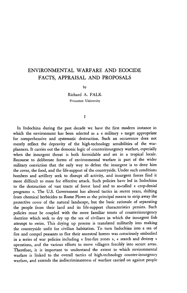 handle is hein.journals/belgeint9 and id is 21 raw text is: ENVIRONMENTAL WARFARE AND ECOCIDE
FACTS, APPRAISAL AND PROPOSALS
by
Richard A. FALK
Princeton University
I
In Indochina during the past decade we have the first modern instance in
which the environment has been selected as a < military > target appropriate
for comprehensive and systematic destruction. Such an occurrence does not
merely reflect the depravity of the high-technology sensibilities of the war-
planners. It carries out the demonic logic of counterinsurgency warfare, especially
when the insurgent threat is both formidable and set in a tropical locale.
Recourse to deliberate forms of environmental warfare is part of the wider
military conviction that the only way to defeat the insurgent is to deny him
the cover, the food, and the life-support of the countryside. Under such conditions
bombers and artillery seek to disrupt all activity, and insurgent forces find it
more difficult to mass for effective attack. Such policies have led in Indochina
to the destruction of vast tracts of forest land and to so-called << crop-denial
programs >>. The U.S. Government has altered tactics in recent years, shifting
from chemical herbicides to Rome Plows as the principal means to strip away the
protective cover of the natural landscape, but the basic rationale of separating
the people from their land and its life-support characteristics persists. Such
policies must be coupled with the more familiar tenets of counterinsurgency
doctrine which seek to dry up the sea of civilians in which the insurgent fish
attempt to swim. This drying up process is translated militarily into making
the countryside unfit for civilian habitation. To turn Indochina into a sea of
fire and compel peasants to flee their ancestral homes was consciously embodied
in a series of war policies including < free-fire zones >>, < search and destroy >
operations, and the various efforts to move villagers forcibly into secure areas.
Therefore, it is important to understand the extent to which environmental
warfare is linked to the overall tactics of high-technology counter-insurgency
warfare, and extends the indiscriminateness of warfare carried on against people


