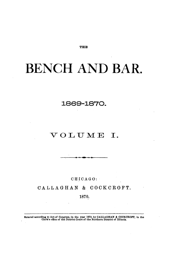 handle is hein.journals/benba1 and id is 1 raw text is: THEBENCH AND BAR.1869-1870.VOL UT MECHICAGO:CALLAGHAN & COCKCROFT.1870.Entered eccording to Act of Congress, in the year 1870, by CALLAGHAN & COCKCROFT, in theClerk's office of the District Court of the Northern District of Illinois.I .