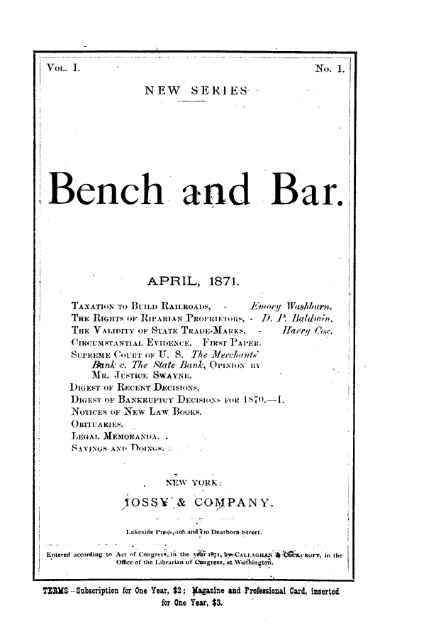 handle is hein.journals/benba3 and id is 1 raw text is: Vol.. I.                                              No. 1.NEW      SERIESBench and Bar.,APRIL, 1871.TAXATION To BUILD RAILROADS,  -     Emory 1Vahburn.THE RIGHTS OF RIPARIAN  ROPRIETORS, - ). P. Baldinty.THE VALIDITY OF STATE TRADE-MARKS, -      liii   COW.* CIROUMSTANTIAL EVImENCE. FIRST PAPER.SUPREMIhE COURT or U. S. The Jlerchantx'Jnk e. The tate Bank, OmxioNN nYMI. JUSTIE SWAYNE.IGEST OF RECENT DECISONS.I)IGEST OF BANKRUP'Y DECISIONS FoR.NOTICES OF NEW LAW BOOKs.OBITUARIES.LEGAL, MEMORANDA. .AYINGSANv ToINtGs.NEW YORK:iossy& COMPANY.Lakeside Preis,- oS and! o Dearborn Street.Entered according to Act of Congres, in the y  i~sr, byrCALLAGcus  At 5 orrItUFT, in theOffice of the Librarian of Congress, at WasiingtoA.TERMS -Subscription for One Year, $2; Yagazine and -Professional Card, insertedfor One Year, $3.