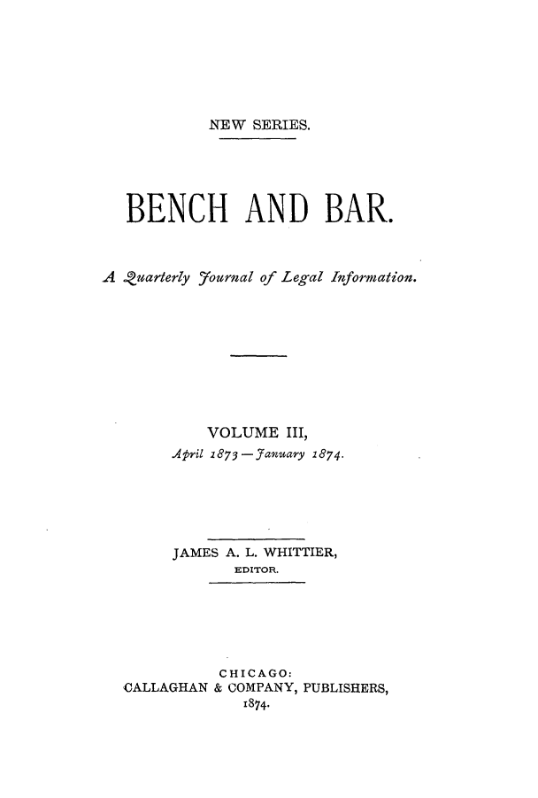 handle is hein.journals/benba5 and id is 1 raw text is: NEW SERIES.BENCH AND BAR.A 9uarterly yournal of Legal Information.VOLUME III,April 1873 - January 1874.JAMES A. L. WHITTIER,EDITOR.CHICAGO:CALLAGHAN & COMPANY, PUBLISHERS,1874.