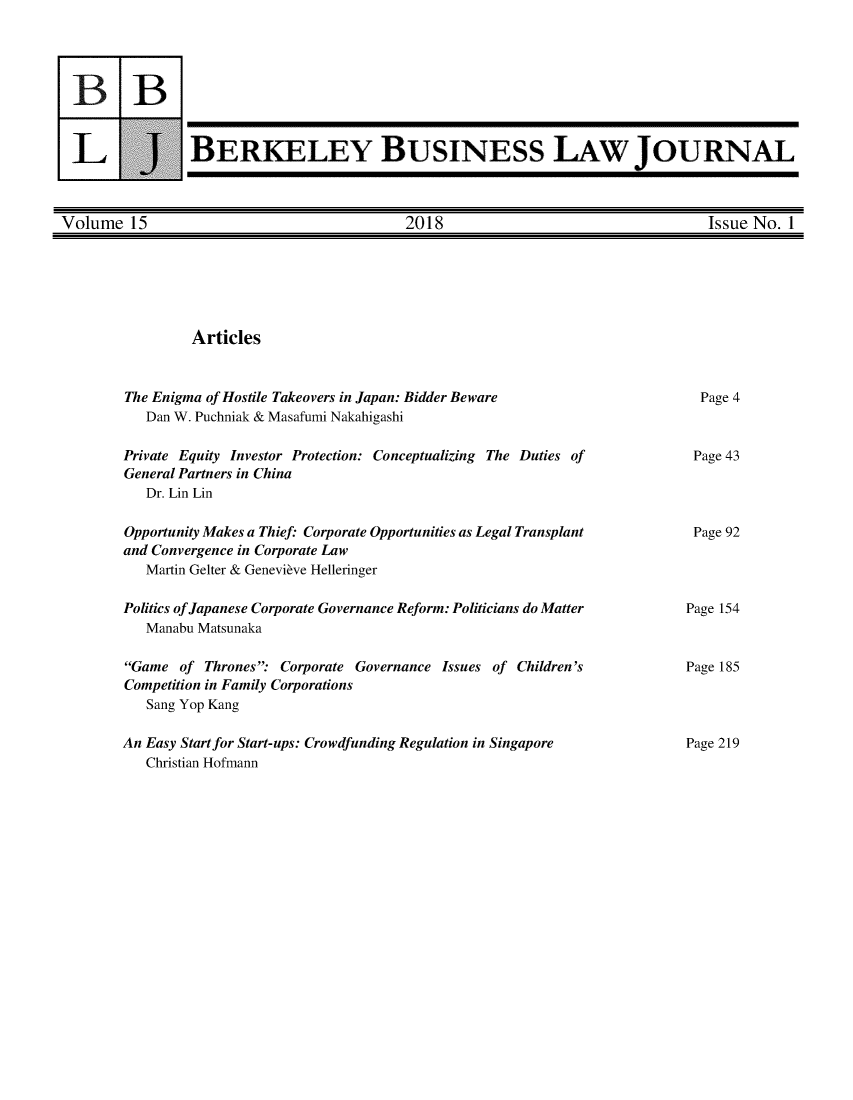 handle is hein.journals/berkbusj15 and id is 1 raw text is: 3BU-1BERKELEY BUSINESS LAW JOURNALVolume 15                                   2018                                   Issue No. 1ArticlesThe Enigma of Hostile Takeovers in Japan: Bidder Beware   Dan W. Puchniak & Masafumi NakahigashiPrivate Equity Investor Protection: Conceptualizing The Duties ofGeneral Partners in China   Dr. Lin LinOpportunity Makes a Thief: Corporate Opportunities as Legal Transplantand Convergence in Corporate Law   Martin Gelter & Genevieve HelleringerPolitics of Japanese Corporate Governance Reform: Politicians do Matter   Manabu MatsunakaGame of Thrones'  Corporate Governance Issues of Children'sCompetition in Family Corporations   Sang Yop KangAn Easy Start for Start-ups: Crowdfunding Regulation in Singapore   Christian HofmannPage 4Page 43Page 92Page 154Page 185Page 219