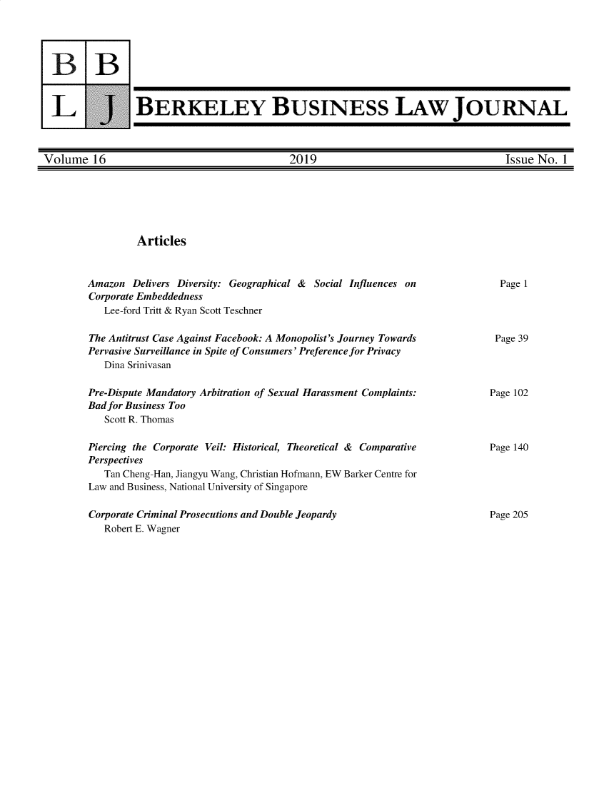 handle is hein.journals/berkbusj16 and id is 1 raw text is: 3BLUJBERKELEY BUSINESS LAW JOURNALVolume 16                                  2019                                   Issue No. 1ArticlesAmazon Delivers Diversity: Geographical & Social Influences onCorporate Embeddedness   Lee-ford Tritt & Ryan Scott TeschnerThe Antitrust Case Against Facebook: A Monopolist's Journey TowardsPervasive Surveillance in Spite of Consumers' Preference for Privacy   Dina SrinivasanPre-Dispute Mandatory Arbitration of Sexual Harassment Complaints:Bad for Business Too   Scott R. ThomasPiercing the Corporate Veil: Historical, Theoretical & ComparativePerspectives   Tan Cheng-Han, Jiangyu Wang, Christian Hofmann, EW Barker Centre forLaw and Business, National University of SingaporeCorporate Criminal Prosecutions and Double Jeopardy   Robert E. WagnerPage 1Page 39Page 102Page 140Page 205