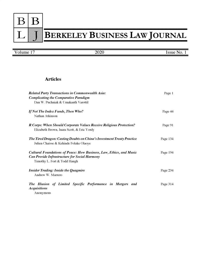 handle is hein.journals/berkbusj17 and id is 1 raw text is: BBL J_BERKELEY BUSINESS LAW JOURNALVolume 17                                  2020                                   Issue No. 1ArticlesRelated Party Transactions in Commonwealth Asia:Complicating the Comparative Paradigm   Dan W. Puchniak & Umakanth VarottilPage 1If Not The Index Funds, Then Who?   Nathan AtkinsonR Corps: When Should Corporate Values Receive Religious Protection?   Elizabeth Brown, Inara Scott, & Eric YordyThe Tired Dragon: Casting Doubts on China's Investment Treaty Practice   Julien Chaisse & Kehinde Folake OlaoyeCultural Foundations of Peace: How Business, Law, Ethics, and MusicCan Provide Infrastructure for Social Harmony   Timothy L. Fort & Todd HaughInsider Trading: Inside the Quagmire   Andrew W. MarreroThe Illusion of Limited Specific Performance in Mergers andAcquisitions   AnonymousPage 44Page 91Page 134Page 194Page 234Page 314