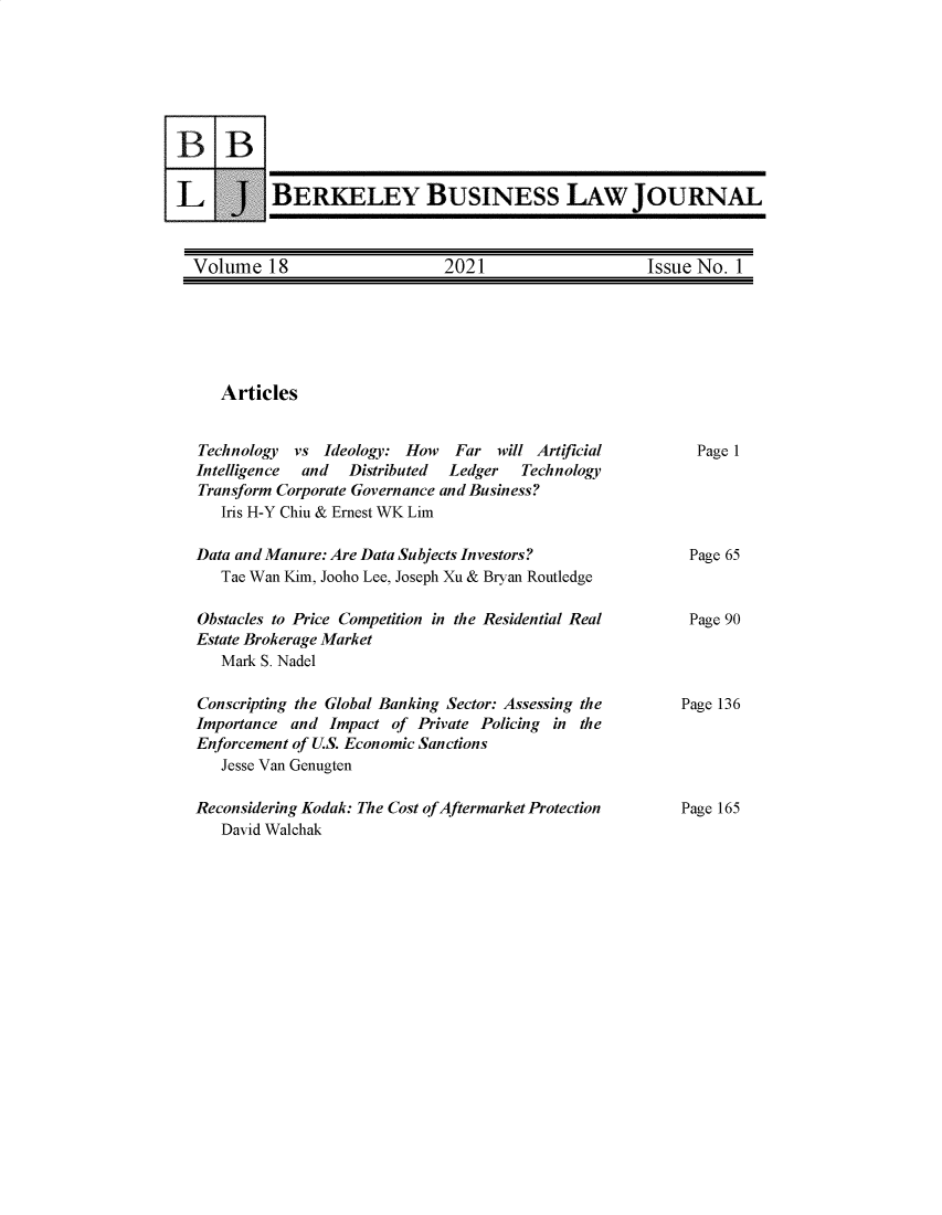 handle is hein.journals/berkbusj18 and id is 1 raw text is: BERKELEY BUSINESS LAW JOURNALVolume 18               2021               Issue No. 1ArticlesTechnology   vs Ideology: How     Far will ArtificialIntelligence  and   Distributed  Ledger    TechnologyTransform Corporate Governance and Business?Iris H-Y Chiu & Ernest WK LimData and Manure: Are Data Subjects Investors?Tae Wan Kim, Jooho Lee, Joseph Xu & Bryan RoutledgeObstacles to Price Competition in the Residential RealEstate Brokerage MarketMark S. NadelConscripting the Global Banking Sector: Assessing theImportance and Impact of Private Policing in theEnforcement of U.S. Economic SanctionsJesse Van GenugtenReconsidering Kodak: The Cost of Aftermarket ProtectionDavid WalchakPage 1Page 65Page 90Page 136Page 165B BLJ
