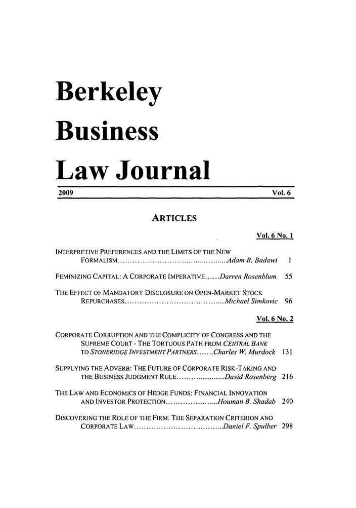 handle is hein.journals/berkbusj6 and id is 1 raw text is: BerkeleyBusinessLaw Journal2009                                                Vol. 6ARTICLESVol. 6 No. 1INTERPRETIVE PREFERENCES AND THE LIMITS OF THE NEWFORMALISM  ............................................... Adam  B. Badawi  1FEMINIZING CAPITAL: A CORPORATE IMPERATIVE ...... Darren Rosenblum  55THE EFFECT OF MANDATORY DISCLOSURE ON OPEN-MARKET STOCKREPURCHASES .......................................... Michael Simkovic  96Vol. 6 No. 2CORPORATE CORRUPTION AND THE COMPLICITY OF CONGRESS AND THESUPREME COURT - THE TORTUOUS PATH FROM CENTRAL BANKTO STONERIDGE INVESTMENT PARTNERS ....... Charles W. Murdock 131SUPPLYING THE ADVERB: THE FUTURE OF CORPORATE RISK-TAKING ANDTHE BUSINESS JUDGMENT RULE ....................... David Rosenberg 216THE LAW AND ECONOMICS OF HEDGE FUNDS: FINANCIAL INNOVATIONAND INVESTOR PROTECTION ...................... Houman B. Shadab 240DISCOVERING THE ROLE OF THE FIRM: THE SEPARATION CRITERION ANDCORPORATE LAW ..................................... Daniel F. Spulber  298